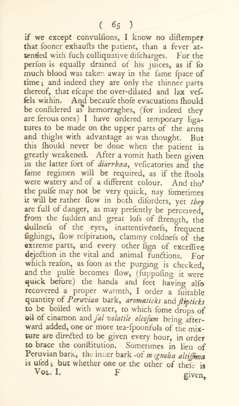 if we except convulfions, I know no diftemper that fooner exhaufts the patient, than a fever at¬ tended with fuch colliquative difcharges. For the perfon is equally drained of his juices, as if fo much blood was taken away in the fame fpace of time *, and indeed they are only the thinner parts thereof, that efcape the over-dilated and lax vef- fels wkhin. And becaufe thofe evacuations fhould be confidered as hemorraghes, (for indeed they are ferous ones) I have ordered temporary liga¬ tures to be made on the upper parts of the arms and thighs with advantage as was thought. But this fhould never be done when the patient is greatly weakened. After a vomit hath been given in the latter fort of diarrhoea, veficatories and the fame regimen will be required, as if the ftools were watery and of a different colour. And tho? the pulfe may not be very quick, nay fometimes it will be rather flow in both diforders, yet they are full of danger, as may prefently be perceived, from the fudden and great lofs of ffrength, the dullnefs of the eyes, inattentivenefs, frequent fighings, flow refpiration, clammy coldnefs of the extreme parts, and every other flgn of exceflive dejedion in the vital and animal fundions. For which reafon, as foon- a9 the purging is checked, and the pulfe becomes flow, (fuppofing it were quick before) the hands and feet havino- a-lfo recovered a proper warmth, I order a fuitable quantity of Peruvian bark, aromaticks and ftipticks to be boiled with water, to which fome drops of oil of cinamon and fal volatile oleofum beino- after¬ ward added, one or more tea-fpoonfuls of the mix¬ ture are direded to be given every hour, in order to brace the conftitution. Sometimes in lieu of Peruvian bark, the inner bark .of m ignolia altiffima is ufed j but whether one or the other of thele is Vox.. I, F given.