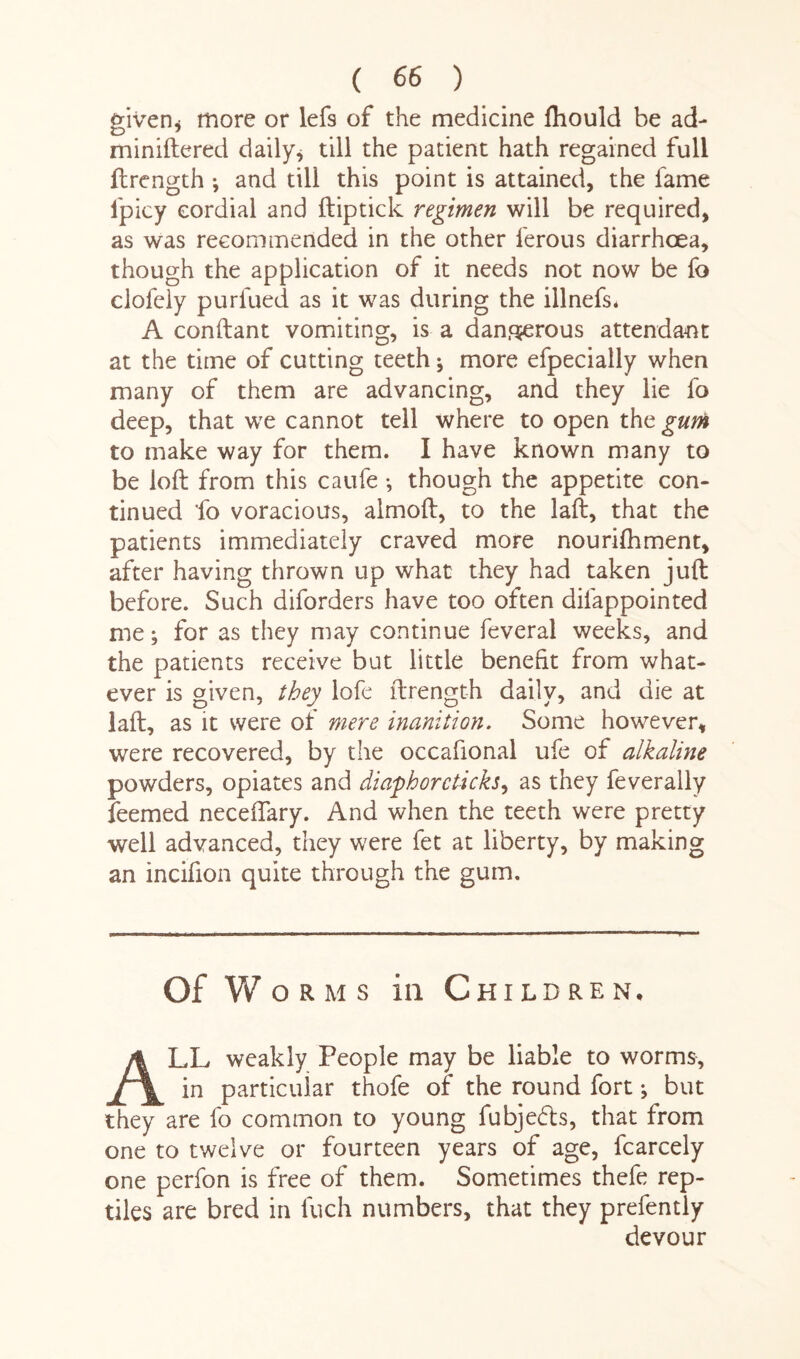 given* more or lefs of the medicine fhould be ad- miniftered daily* till the patient hath regained full ftrength •, and till this point is attained, the fame lpicy cordial and ftiptick regimen will be required, as was recommended in the other ferous diarrhoea, though the application of it needs not now be fo clofcly purfued as it was during the illnefs* A conftant vomiting, is a dan.qjerous attendant at the time of cutting teeth; more efpecially when many of them are advancing, and they lie fo deep, that we cannot tell where to open the gum to make way for them. I have known many to be loft from this caufe *, though the appetite con¬ tinued fo voracious, almoft, to the laft, that the patients immediately craved more nouriftiment, after having thrown up what they had taken juft before. Such diforders have too often difappointed me; for as they may continue feveral weeks, and the patients receive but little benefit from what¬ ever is given, they lofe ftrength daily, and die at laft, as it were of mere inanition. Some however, were recovered, by the occafional ufe of alkaline powders, opiates and diaphor clicks, as they feverally feemed neceftary. And when the teeth were pretty well advanced, they were fet at liberty, by making an incifion quite through the gum. of w orms in Children. ALL weakly People may be liable to worms, in particular thofe of the round fort ^ but they are fo common to young fubjedls, that from one to twelve or fourteen years of age, fcarcely one perfon is free of them. Sometimes thefe rep¬ tiles are bred in fuch numbers, that they prefently devour