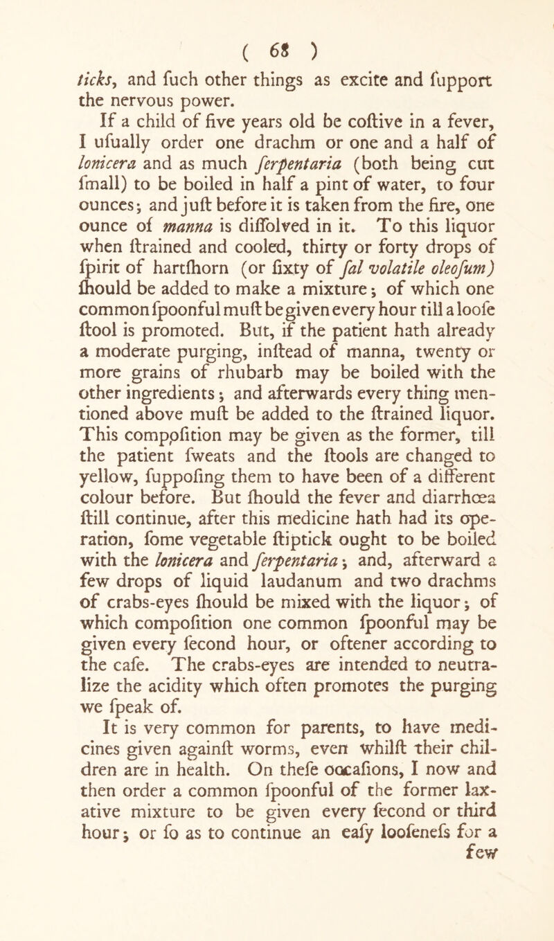 ( 6* ) ticks, and fuch other things as excite and fupport the nervous power. If a child of five years old be coftive in a fever, I ufually order one drachm or one and a half of lonicera and as much ferpentaria (both being cut fmall) to be boiled in half a pint of water, to four ounces; and juft before it is taken from the fire, one ounce of manna is diffolved in it. To this liquor when ftrained and cooled, thirty or forty drops of fpirit of hartfhorn (or fixty of fal volatile oleofum) fhould be added to make a mixture *, of which one common fpoonful muft be given every hour till a loofe ftool is promoted. But, if the patient hath already a moderate purging, inftead of manna, twenty or more grains of rhubarb may be boiled with the other ingredients; and afterwards every thing men¬ tioned above muft be added to the ftrained liquor. This comppfition may be given as the former, till the patient fweats and the ftools are changed to yellow, fuppofing them to have been of a different colour before. But fhould the fever and diarrhoea ftill continue, after this medicine hath had its ope¬ ration, fome vegetable ftiptick ought to be boiled with the lonicera and ferpentaria; and, afterward a few drops of liquid laudanum and two drachms of crabs-eyes fhould be mixed with the liquor; of which compofition one common fpoonful may be given every fecond hour, or oftener according to the cafe. The crabs-eyes are intended to neutra¬ lize the acidity which often promotes the purging we fpeak of. It is very common for parents, to have medi¬ cines given againft worms, even whilft their chil¬ dren are in health. On thefe oocafions, I now and then order a common fpoonful of the former lax¬ ative mixture to be given every fecond or third hour j or fo as to continue an eafy loofenefs for a few