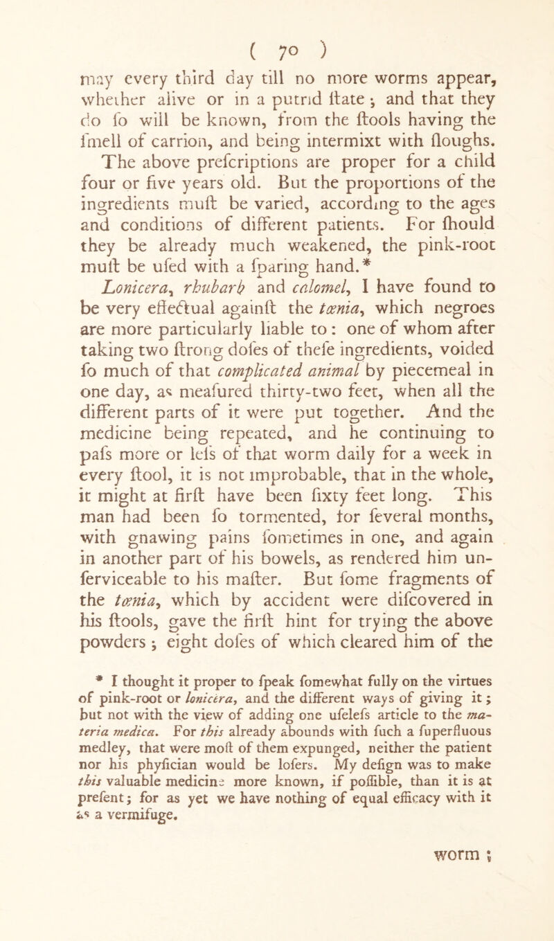 ( 7° ) may every third day till no more worms appear, whether alive or in a putrid Hate •, and that they do fo will be known, from the ftools having the fmell of carrion, and being intermixt with doughs. The above preferiptions are proper for a child four or five years old. But the proportions of the ingredients mult be varied, according to the ages and conditions of different patients. For fhould they be already much weakened, the pink-root mult be ufed with a (paring hand.* Lonicera, rhubarb and calomel, 1 have found to be very effectual againft the toenia, which negroes are more particularly liable to : one of whom after taking two ftrong doles of thefe ingredients, voided fo much of that complicated animal by piecemeal in one day, as meafured thirty-two feet, when all the different parts of it were put together. And the medicine being repeated, and he continuing to pafs more or lcls of that worm daily for a week in every ftool, it is not improbable, that in the whole, it might at Erft have been fixty feet long. This man had been fo tormented, for feveral months, with gnawing pains lometimes in one, and again in another part of his bowels, as rendered him un- ferviceable to his mailer. But fome fragments of the toenia, which by accident were difeovered in his ftools, gave the firft hint for trying the above powders \ eight doles of which cleared him of the * I thought it proper to fpeak fomewhat fully on the virtues of pink-root or lonicera, and the different ways of giving it ; but not with the view of adding one ufelefs article to the ma¬ teria. medica. For this already abounds with fuch a fuperfluous medley, that were moil: of them expunged, neither the patient nor his phyfician would be lofers. My defign was to make this valuable medicine more known, if poffible, than it is at prefent; for as yet we have nothing of equal efficacy with it as a vermifuge. worm \