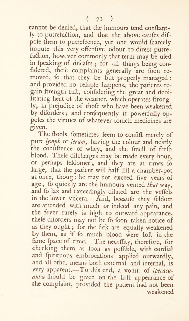 cannot be denied* that the humours tend conftarjt- ly to putrefaction, and that the above caufes dif- pofe them to putrefcence, yet one would fcarcely impute this very offenfive odour to direct putre¬ faction, however commonly that term may be ufed in fpeaking of difeafes j for all things being con- fidered, thefe complaints generally are foon re¬ moved, fo that they be but properly managed : and provided no relapfe happens, the patients re¬ gain ftrength fail, confidering the great and debi¬ litating heat of the weather, which operates ftrong- ly, in prejudice of thofe who have been weakened by diforders ; and confequently it powerfully op- pofes the virtues of whatever tonick medicines are given. The tools fometimes feem to confift merely of pure lymph or ferum, having the colour and nearly the confidence of whey, and the fmell of frefh blood. Thefe dif charges may be made every hour, or perhaps feldomer; and they are at times fo large, that the patient will half fill a chamber-pot at once, though he may not exceed five years of age; fo quickly are the humours vented that way, and fo lax and exceedingly dilated are the veifels in the lower viic-era. And, becaufe they feldom are attended with much or indeed any pain, and the fever rarely is high to outward appearance, thefe diforders may not be lo foon taken notice of as they ought; for the Tick are equally weakened by them, as if fo much blood were loft in the fame fpace of time. The neceffity, therefore, for checking them as foon as poflible, with cordial and fpirituous embrocations applied outwardly, and all other means both external and internal, is very apparent.—To this end, a vomit of ipecacu¬ anha fhould be given on the firft appearance of the complaint, provided the patient had not been weakened