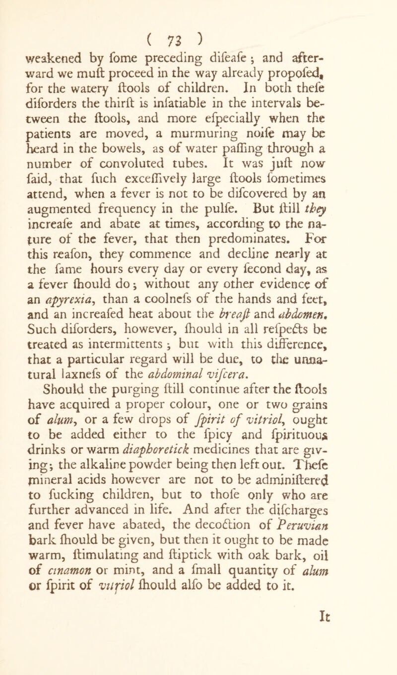 weakened by fome preceding difeafe ; and after¬ ward we muft proceed in the way already propofed, for the watery (tools of children. In both thefe diforders the third: is infatiable in the intervals be¬ tween the (tools, and more efpecially when the patients are moved, a murmuring noife may be heard in the bowels, as of water palling through a number of convoluted tubes. It was juft now faid, that fuch exceflively large (tools (ometimes attend, when a fever is not to be difcovered by an augmented frequency in the pulfe. But (till they increafe and abate at times, according to the na¬ ture of the fever, that then predominates. For this reafon, they commence and decline nearly at the fame hours every day or every fecond day, as a fever (hould do; without any other evidence of an apyrexia, than a coolnefs of the hands and feet, and an increafed heat about the breafi and abdomen* Such diforders, however, (hould in all refpefts be treated as intermittents ; but with this difference, that a particular regard will be due, to the unna¬ tural iaxnefs of the abdominal vifcera. Should the purging ftill continue after the ftools have acquired a proper colour, one or two grains of alum? or a few drops of fpirit of vitriol, ought to be added either to the fpicy and fpirituous drinks or warm diaphoretick medicines that are giv¬ ing; the alkaline powder being then left out. Thefe mineral acids however are not to be adminiftered to fucking children, but to thole only who are further advanced in life. And after the difcharges and fever have abated, the decodtion of Peruvian bark fhould be given, but then it ought to be made warm, ftimulating and ftiptick with oak bark, oil of cinamon or mint, and a fmall quantity of alum or fpirit of viipol (hould alfo be added to it. It