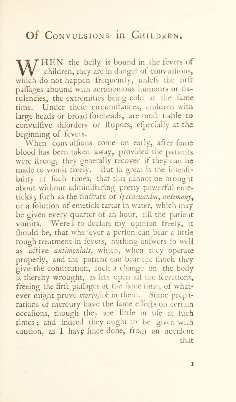 Of Convulsions in Chtldren. WHEN the belly is bound in the fevers of children, they are in danger of convulfions, which do not happen frequently, unlefs the fir it padages abound with acrimonious humours or fla¬ tulencies, the extremities being cold at the lame time. Under thefe circumitances, children with large heads or broad foreheads, are molt liable to convulfive diforders or itupors, efpeciaily at the beginning of fevers. D O When convulfions come on early, after fome blood has been taken away, provided the patients were ilrong, they generally recover if they can be made to vomit freely. But lo great is the inienii- bility at iuch times, that this cannot be brought about without adminiftering pretty powerful erne- ticks*, fuch as the tinbfure of Ipecacuanha, antimony, or a folution of emetick tartar in water, which may be given every quarter of an hour, till the patient vomits. Were 1 to declare my opinion freely, it fhould be, that whenever a perfon can bear a little rough treatment in fevers, nothing anfwers lb well as active antimonials, which, when tr.ey operate properly, and the patient can bear the Ihock they give the comlitution, iuch a change on the body is thereby wrought, as lets open ail the fecretions, freeing the firil pafiages at the fame time, of what¬ ever might prove morbifick in them. Some prepa¬ rations of mercury have the lame efieffs on certain occafions, though they are little in ule at Iuch times ; and indeed they ought to be given with caution, as I havf fince done, from an accident that i