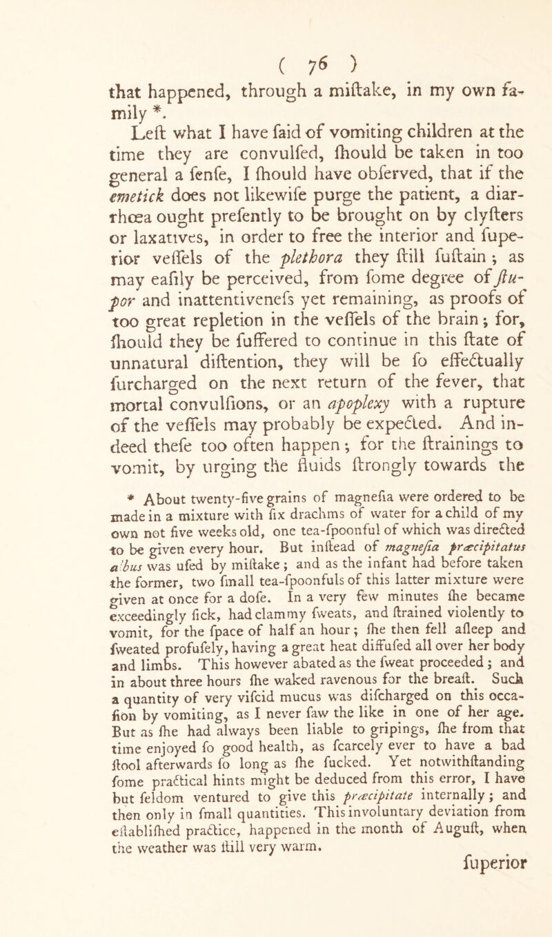 that happened, through a miftake, in my own fa¬ mily *. Left what I have faid of vomiting children at the time they are convulfed, fhould be taken in too general a fenfe, I fhould have obferved, that if the emetick does not likewife purge the patient, a diar¬ rhoea ought prefently to be brought on by clyfters or laxatives, in order to free the interior and fupe- rior veftels of the plethora they ftill fuftain ; as may eafily be perceived, from fome degree of Jlu- por and inattentivenefs yet remaining, as proofs of too great repletion in the veftels of the brain; for, fhould they be differed to continue in this ftate of unnatural diftention, they will be fo effe&ually furcharged on the next return of the fever, that mortal convulftons, or an apoplexy with a rupture of the veftels may probably be expefted. And in¬ deed thefe too often happen; for the (trainings to vomit, by urging the fluids ftrongly towards the * About twenty-five grains of magnefia were ordered to be made in a mixture with fix drachms of water for a child of my own not five weeks old, one tea-fpoonful of which was dire&ed to be given every hour. But inftead of magnefia precipitatus a 'bus was ufed by miftake ; and as the infant had before taken the former, two fmall tea-fpoonfuls of this latter mixture were oftven at once for a dofe. In a very few minutes fhe became exceedingly fick, had clammy fweats, and drained violently to vomit, for the fpace of half an hour; fhe then fell afleep and fweated profufely, having a great heat diffufed all over her body and limbs. This however abated as the fweat proceeded ; and in about three hours lhe waked ravenous for the breafh Such a quantity of very vifeid mucus was difeharged on this occa¬ sion by vomiting, as I never faw the like in one of her age. But as lhe had always been liable to gripings, lhe from that time enjoyed fo good health, as fcarcely ever to have a bad ftool afterwards fo long as fhe fucked. Yet notwithftanding fome practical hints might be deduced from this error, I have but feldom ventured to give this precipitate internally; and then only in fmall quantities. This involuntary deviation from eftablifhed practice, happened in the month of Auguft, when the weather was ftill very warm. fuperior