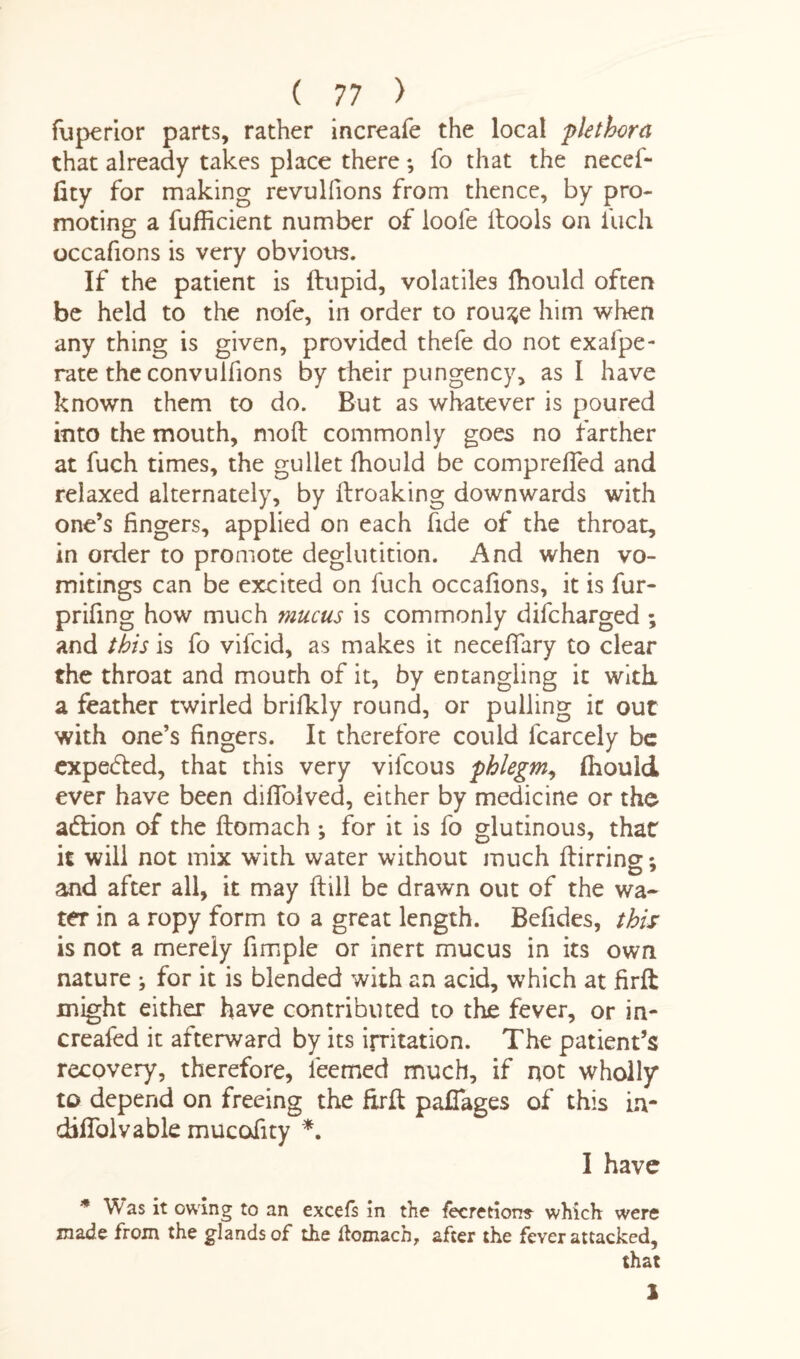 fuperior parts, rather increafe the local plethora that already takes place there; fo that the necef- fity for making revulfions from thence, by pro¬ moting a fufficient number of loole itools on fuch occafions is very obvious. If the patient is ftupid, volatiles lhould often be held to the nofe, in order to rou^e him when any thing is given, provided thefe do not exafpe- rate the convuifions by their pungency, as I have known them to do. But as whatever is poured into the mouth, molt commonly goes no farther at fuch times, the gullet fhould be comprefled and relaxed alternately, by ilroaking downwards with one’s fingers, applied on each fide of the throat, in order to promote deglutition. And when vo¬ mitings can be excited on fuch occafions, it is fur- prifing how much mucus is commonly difcharged ; and this is fo vifcid, as makes it necefiary to clear the throat and mouth of it, by entangling it with a feather twirled brilkly round, or pulling it out with one’s fingers. It therefore could fcarcely be expected, that this very vilcous phlegm, fhould ever have been difloived, either by medicine or the addon of the ftomach ^ for it is fo glutinous, that it will not mix with water without much ftirring; and after all, it may ftill be drawn out of the wa¬ ter in a ropy form to a great length. Befides, this is not a merely fimple or inert mucus in its own nature ; for it is blended with an acid, which at firft might either have contributed to the fever, or in- creafed it afterward by its irritation. The patient’s recovery, therefore, feemed much, if not wholly to depend on freeing the firft pafiages of this in- ddfiblvable mucofity *. I have * ^ as it owing to an excels in the lecretiorre which were made from the glands of the ftomach, after the fever attacked, that 1