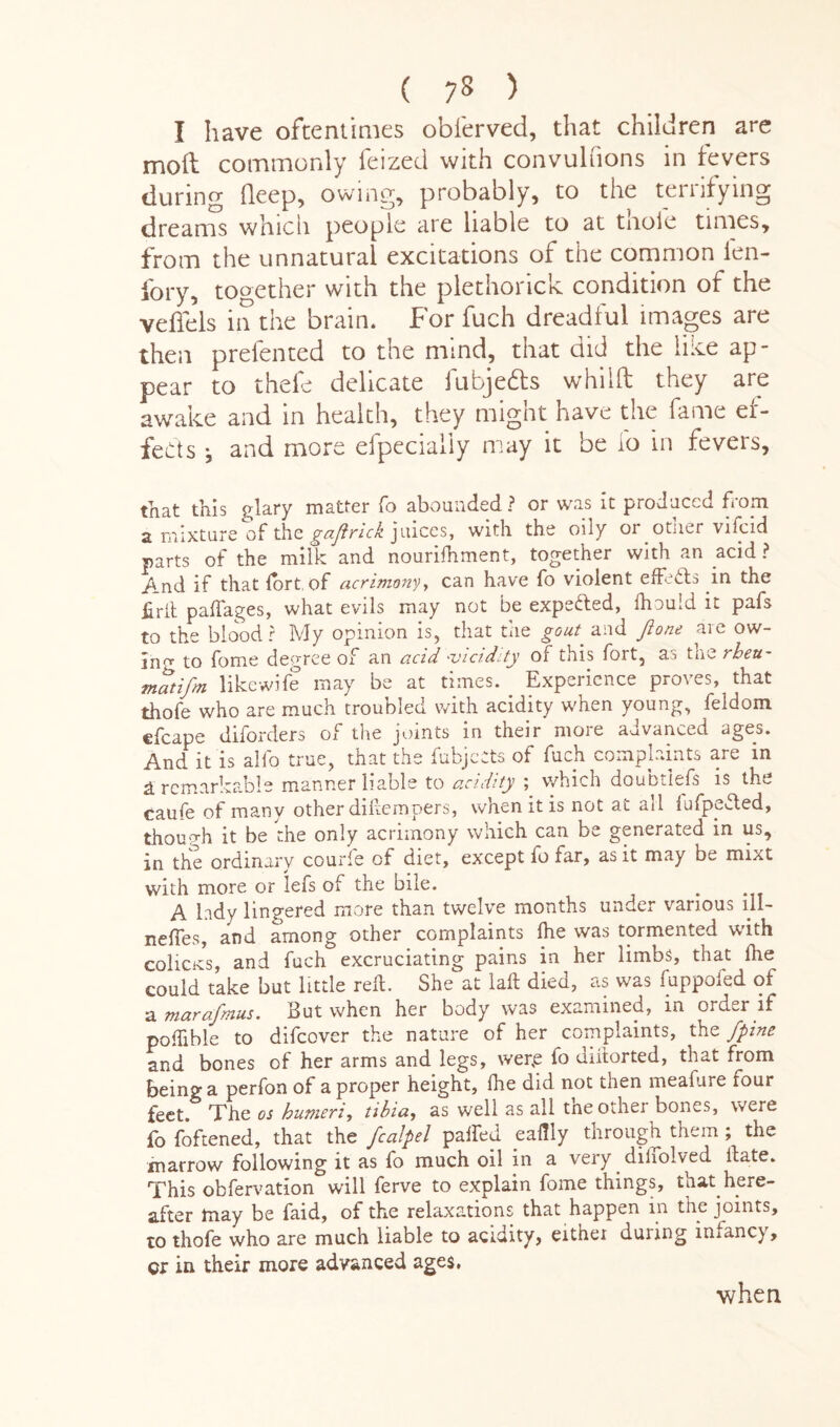 ( 75 > I have oftentimes obferved, that children are moil commonly feized with convuhions in fevers during deep, owing, probably, to the ternfying dreams which people are liable to at thole times, from the unnatural excitations of the common fen- fory, together with the plethorick condition of the veffels in the brain. For fuch dreadful images are then prelented to the mind, that aid the like ap¬ pear to theie delicate fubjebts whilft they are awake and in health, they might have the fame ef¬ fects j and more efpecialiy may it be io in fevers, that this e;lary matter fo abounded ? or was it produced from a mixture of the gaflrick juices, with the oily or otner vifcid parts of the milk and nouriihment, together with an acid ? And if that fort of acrimony, can have fo violent effects in the frit paftages, what evils may not be expected, ihouid it pafs to the blood ? My opinion is, that the gout and Jione are ow¬ ing to fome degree of an acid -vicidity of this fort, as the rbett- matifm likewife may be at times. Experience proves, that thofe who are much troubled with acidity when young, feldom efcape diforders of the joints in their more advanced ages. And it is alfo true, that the fubjeets of fuch complaints are in & remarkable manner liable to acidity ; which doubtiefs is the caufe of many other diftempers, when it is not at all fufpefted, though it be the only acrimony which can be generated m us, in the ordinary courle of diet, except fo far, as it may be mixt with more or lefs of the bile. A lady lingered more than twelve months under various ill- neffes, and among other complaints Ihe was tormented with colicKS, and fuch excruciating pains in her limbs, that Ihe could take but little reft. She at laft died, as was fuppofed of a marafmus. But when her body was examined, m order if poftible to difeover the nature of her complaints, the /pine and bones of her arms and legs, wer,e fo diitorted, that from being a perfon of a proper height, Ihe did not then meafure four feet. The os humeri, tibia, as well as all the other bones, were io foftened, that the fcalpel palfed eaftiy through them ; the marrow following it as fo much oil in a very diliolved ftate. This obfervation will ferve to explain fome things, that here¬ after may be faid, of the relaxations that happen in the joints, to thofe who are much liable to acidity, eithei during infancy, qx in their more advanced ages.