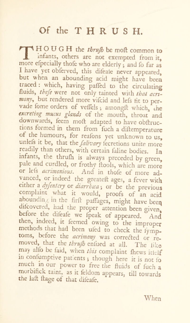 Of the THRUSH. THOUGH the thrujh be moft common to infants, others are not exempted from it* more efpecially thofe who are elderly ^ and fo far as I have yet obferved, this difeale never appeared, but when an abounding acid might have been traced : which, having pa fled to the circulating fluids, thefe were not only tainted with that acri¬ mony, but rendered more vifcid and lefs fit to per- vade fome orders of vefleis •, amongfl which, the excreting mucus glands of the mouth, throat and downwards, feem moft adapted to have obftruc- tions formed in them from fuch a diftemperature of the humours, for reafons yet unknown to us, uniefs it be, that the Jalivary fecretions unite more readily than others, with certain jfaline bodies. In infants, the thrufh is always preceded by green, pale and curdled, or frothy ftools, which are more or lets acrimonious. And in thofe of more ad¬ vanced, or indeed the greatelt ages, a fever with either a dyfentcry or diarrhoea \ or be the previous complaint what it would, proofs of an acid abounding in the firft paflages, might have bee*} dilcovcied, had the proper attention been given^ before, tne diieale we fpeak of appeared. And then, indeed, it feemed owing to the improper methods that had been uled to check the lymp- toms, before the acrimony was corrected or re¬ moved, that the thrujh enlued at all. The like may alfo be faid, when this complaint fhews itlelf in confumptive patients ; though here it is not Vo much in our power to free the fluids of fuch a morbifick taint, as it feldom appears, till towards the lad ftage of that difeafe.