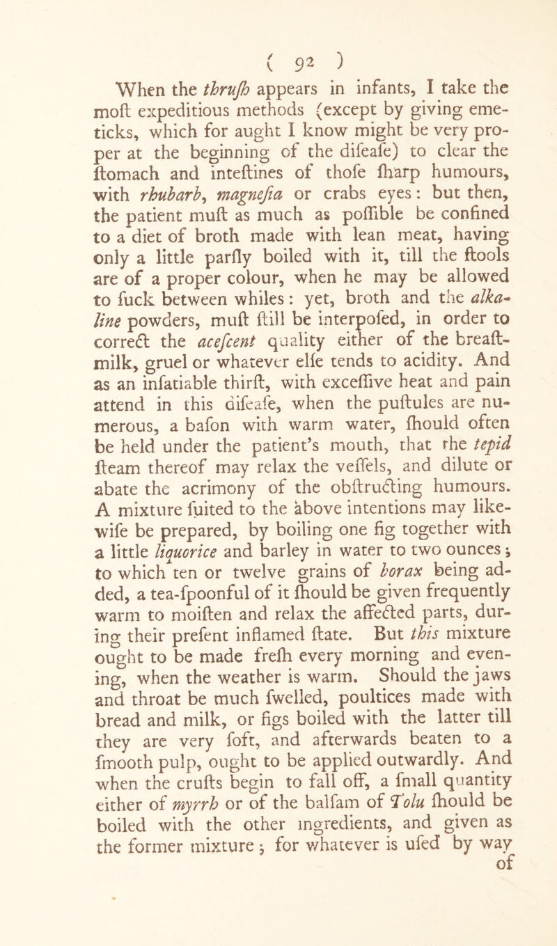 When the thrujh appears in infants, I take the moft expeditious methods (except by giving eme- ticks, which for aught I know might be very pro¬ per at the beginning of the difeafe) to clear the ftomach and inteftines of thofe fharp humours, with rhubarb, magnefia or crabs eyes: but then, the patient mull as much as poflible be confined to a diet of broth made with lean meat, having only a little parfly boiled with it, till the ftools are of a proper colour, when he may be allowed to fuck between whiles: yet, broth and the alka¬ line powders, mud ftill be interpofed, in order to correct the acefcent quality either of the breaft- milk, gruel or whatever elfe tends to acidity. And as an infatiable thirft, with excefiive heat and pain attend in this difeafe, when the puftules are nu¬ merous, a bafon with warm water, fhould often be held under the patient’s mouth, that the tepid fleam thereof may relax the veffels, and dilute or abate the acrimony of the obftru&ing humours. A mixture fuited to the above intentions may like- wife be prepared, by boiling one fig together with a little liquorice and barley in water to two ounces; to which ten or twelve grains of borax being ad¬ ded, a tea-fpoonful of it fhould be given frequently warm to moiften and relax the affedcd parts, dur¬ ing their prefent inflamed flate. But this mixture ought to be made frelh every morning and even¬ ing, when the weather is warm. Should the jaws and throat be much fwelled, poultices made with bread and milk, or figs boiled with the latter till rhey are very foft, and afterwards beaten to a fmooth pulp, ought to be applied outwardly. And when the crufts begin to fall off, a fmall quantity either of myrrh or of the balfam of 'Tolu fhould be boiled with the other ingredients, and given as the former mixture j for v/hatever is ufed by way
