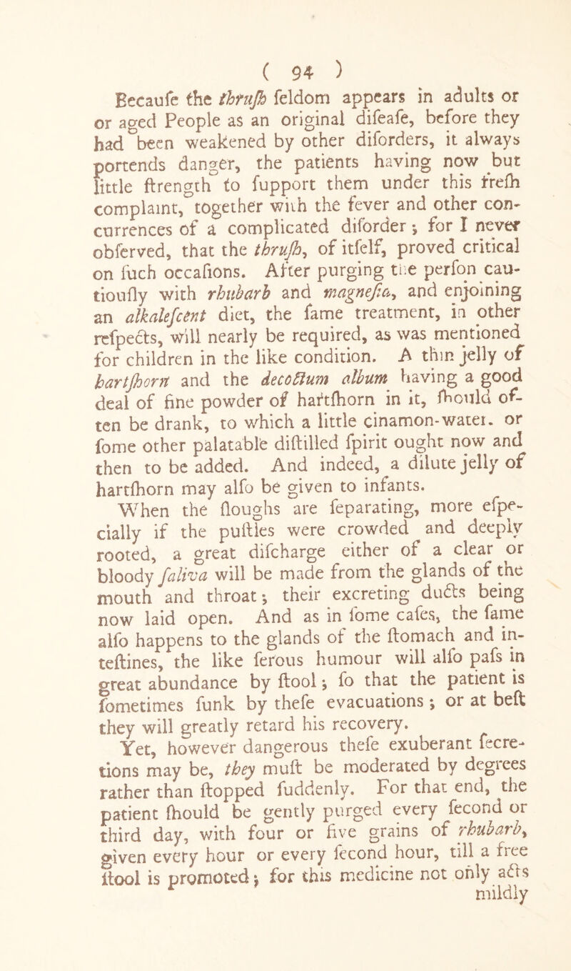 Becaufe the thrujh feldom appears in adults or or aged People as an original difeafe, before they had°been weakened by other diforders, it always portends danger, the patients having now but little ftrength to fupport them under this fre£h complaint, together wiih the fever and other con¬ currences of a complicated diforder ; for I never obferved, that the thrujh, of itfelf, proved critical on luch occafions. After purging tiie perfon cau- tioufly with rhubarb and magnefia, and enjoining an alkalefcent diet, the fame treatment, in other rcfpects, will nearly be required, as was mentioned for children in the like condition. A thin jelly of hartjhorrt and the decotlum album having a good deal of fine powder of haftlhorn in it, fhould of¬ ten be drank, to which a little cinamon-water. or fome other palatable difttlled fpirit ought now and then to be added. And indeed, a dilute jelly of hartlhorn may alfo be given to infants. When the doughs are feparating, more efpe- cially if the putties were crowded and deeply rooted, a great difcharge either of a clear or bloody faliva will be made from the glands of the mouth *and throat; their excreting dudts being now laid open. And as in iome cafes, the fame alfo happens to the glands of the ftomach and in- teftines, the like ferous humour will alio pafs in great abundance by ftool; fo that the patient is fometimes funk by thefe evacuations ; or at belt they will greatly retard his recovery. Yet, however dangerous thefe exuberant fecre- tions may be, they muft be moderated by degrees rather than flopped fuddenly. Por that end, the patient fhould be gently purged every fecond or third day, with four or five grains of rhubarb, oiven every hour or every lecond hour, till a rree ftool is promoted; for this medicine not only a<ft$ mildly