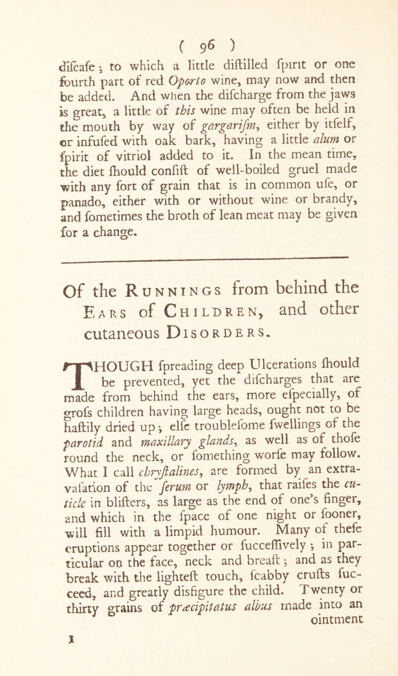 diieafe-, to which a little diddled fpint or one fourth part of red Oporto wine, may now and then be added. And when the difcharge from the jaws is great, a little of this wine may often be held in the mouth by way of gargarifm, either by itfelf, or infufed with oak bark, having a little alum or fpirit of vitriol added to it. In the mean time, the diet fhould confift of weil-boiled gruel made with any fort of grain that is in common ufe, or panado, either with or without wine or brandy, and fometimes the broth of lean meat may be given for a change* Of the Runnings from behind the Ears of Children, and other cutaneous Disorders* THOUGH fpreading deep Ulcerations fhould be prevented, yet the difcharges that are made from behind the ears, more efpecially, of grofs children having large heads, ought not to be haftily dried up-, elfc troublefome fwellings of the parotid and maxillary glands, as well as of thofe round the neck, or fomething worfe may follow. What I call chryftalines, are formed by an extra- valation of the ferum or lymph, that raifes the cu¬ ticle in blifters, as large as the end of one’s finger, and which in the fpace of one night or fooner, will fill with a limpid humour. Many of thefe eruptions appear together or fucceffively ; in par¬ ticular on the face, neck and bread * and as they break with the lighted touch, fcaoby cruds fuc- ceed, and greatly disfigure the child. Twenty or thirty grains of pr<ecipitatus alius made into an D ointment X