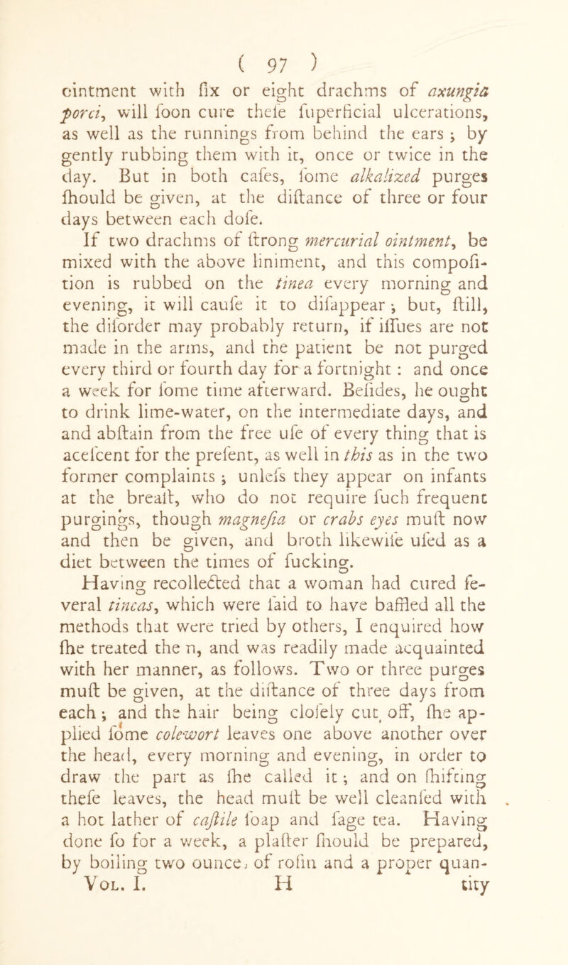 ointment with fix or eight drachms of axungia ford, will loon cure thele fuperficial ulcerations, as well as the runnings from behind the ears ; by gently rubbing them with it, once or twice in the day. But in both cafes, lome alkalized purges fhould be given, at the diftance of three or four days between each dole. If two drachms of ftrong mercurial ointment, be mixed with the above liniment, and this compofi- tion is rubbed on the tinea every morning and evening, it will caule it to difappear •, but, kill, the diiorder may probably return, if ilfues are not made in the arms, and the patient be not purged every third or fourth day for a fortnight: and once a week for lome time afterward. Belides, he ought to drink lime-water, on the intermediate days, and and abflain from the free ufe of every thing that is acel'cent for the prefent, as well in this as in the two former complaints ; unlels they appear on infants at the breait, who do not require fuch frequent purgings, though magnefia or crabs eyes mull; now and then be given, and broth likewiie uled as a diet between the times of fucking. O Hav ino* recollected that a woman had cured fe- O veral tineas, which were laid to have baffled all the methods that were tried by others, I enquired how fhe treated the n, and was readily made acquainted with her manner, as follows. Two or three purges mud be given, at the diftance of three days from each ; and the hair being clofely cut off, fhe ap¬ plied fome colewort leaves one above another over the head, every morning and evening, in order to draw the part as fhe called it; and on fhiftmg thefe leaves, the head mult be well cleanfed with a hot lather of cajlile loap and lage tea. Having done fo for a week, a plafter fhould be prepared, by boiling two ounce, of rofm and a proper quan- Vol, I. H tity