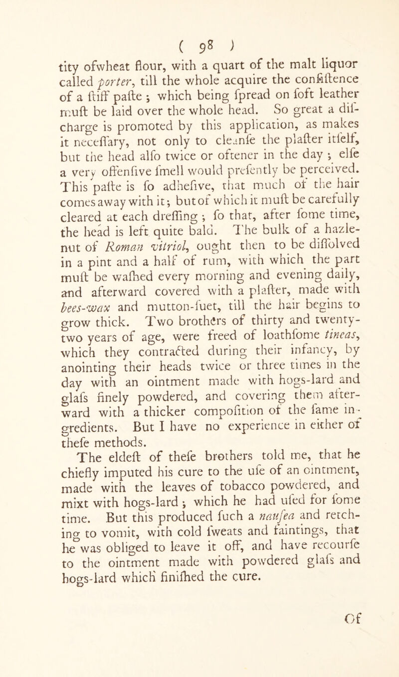 ( 9* > tity ofwheat flour, with a quart of the malt liquor called -porter, till the whole acquire the confidence of a {tiff pafte ; which being fpread on foft leather muff be laid over the whole head. So great a dii- charge is promoted by this application, as makes it neceffary, not only to cleanfe the platter itlelf, but the head alfo twice or oftener in the day ; elfe a very offenfive lmell would prefently be perceived. This palle is fo adhefive, that much of the hair comes away with it-, butof which it mutt be carefully cleared at each dreffing ; fo that, after tome time, the head is left quite bald. The bulk of a hazle- nut of Roman vitriol, ought then to be difi'olved in a pint and a half or rum, with which the part muff be walked every morning and evening daily, and afterward covered with a platter, made with bees-wax and mutton-fuet, till the hair begins to grow thick. Two brothers of thirty and twenty- two years of age, were freed of loathfome tineas, which they contracted during their infancy, by anointing their heads twice or three times in the day with an ointment made with hogs-lard and glafs finely powdered, and covering them after¬ ward with a thicker composition of the lame in¬ gredients. But I have no experience in either of thefe methods. The eldeft of thefe brothers told me, that he chiefly imputed his cure to the uie of an ointment, made with the leaves of tobacco powdered, and mixt with hogs-lard \ which he had tiled for fome time. But this produced fuch a naufea and retch¬ ing to vomit, with cold iweats and famtings, that heDwas obliged to leave it off, and have recourfe to the ointment made with powdered glafs and hogs-lard which finifhed the cure. Of