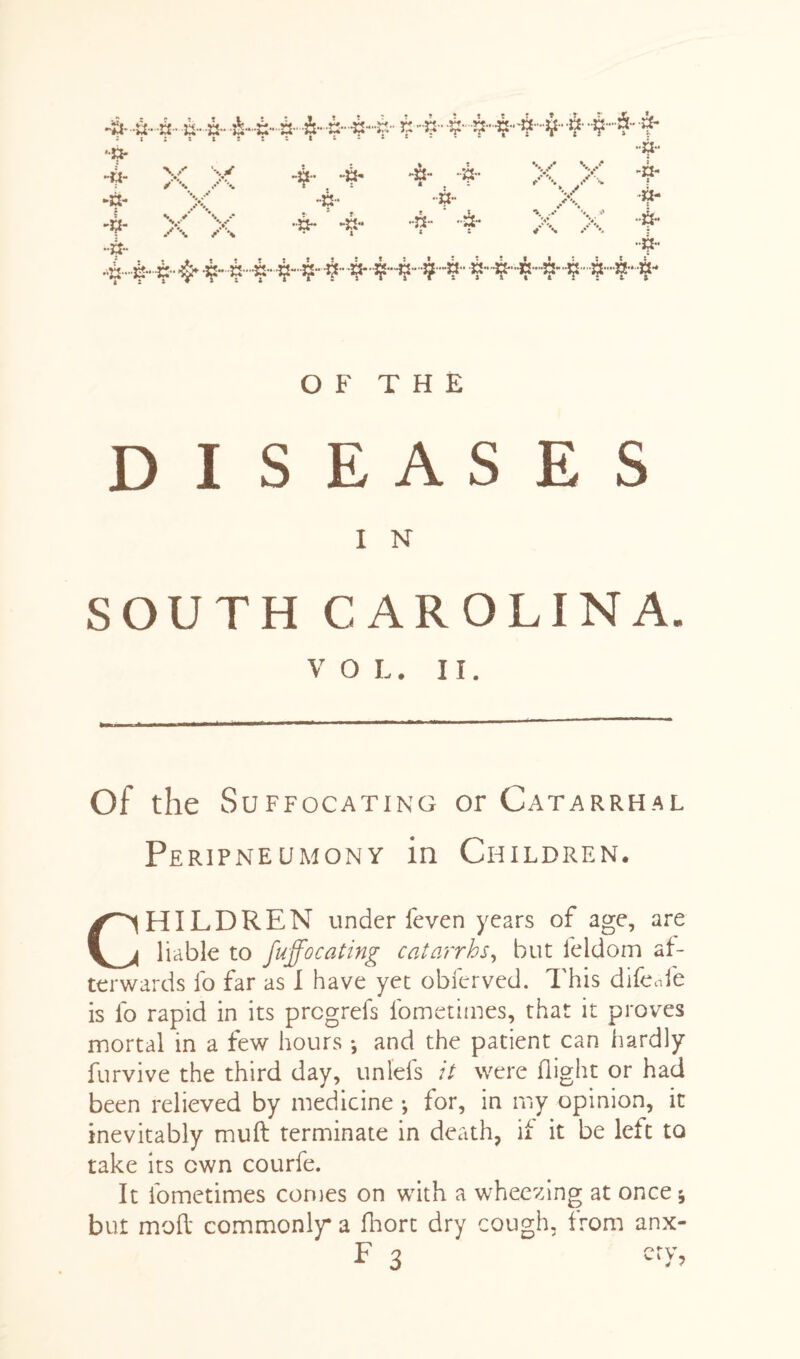 444 4 4 444 4444 £ 4 44444 4” $- 4 4 ■■a* m- ►a- -£ v / *•. \s v* y\ A • % tT \ 4 4 ••a- 4 -a- . “9-1 .4. 4 4- 4 -n- *. .* •• V •a- 4 a- 4 4-44 4 444444 44444- 4444-4-444 OF THE DISEASES I N SOUTH CAROLINA. V O L. II. Of the Suffocating or Catarrhal Peripneumony in Children. CHILDREN under feven years of age, are liable to fuffocating catarrhs, but feldom af¬ terwards fo far as I have yet obferved. This difeafe is fo rapid in its prcgrefs fometimes, that it proves mortal in a few hours *, and the patient can hardly furvive the third day, unlels :t were flight or had been relieved by medicine •, for, in my opinion, it inevitably muft terminate in death, if it be left to take its own courfe. It fometimes comes on with a wheezing at once 5 but mod commonly a fhort dry cough, from anx-