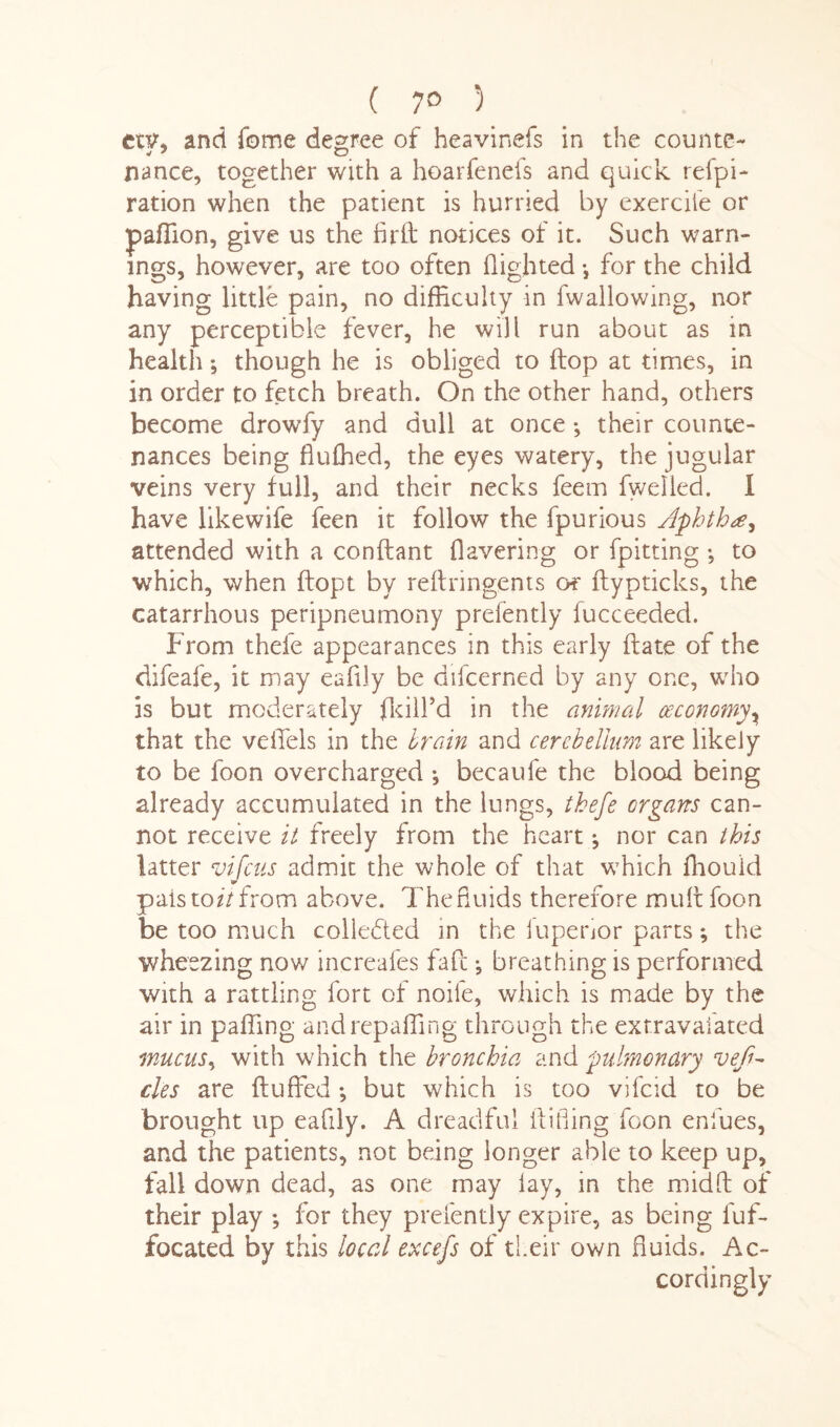 ( 7° ) euq and feme degree of heavinefs in the counts- nance, together with a hoarfenefs and quick refpi- ration when the patient is hurried by exercile or pafTion, give us the firH notices of it. Such warn¬ ings, however, are too often flighted •, for the child having little pain, no difficulty in fwallowing, nor any perceptible fever, he will run about as in health *, though he is obliged to flop at times, in in order to fetch breath. On the other hand, others become drowfy and dull at once *, their counte¬ nances being fluffed, the eyes watery, the jugular veins very full, and their necks feem fwelled. I have likewife feen it follow the fpurious Aphtha^ attended with a conftant Havering or fpitting ; to which, when ftopt by reftringents or ftypticks, the catarrhous peripneumony prefently fucceeded. From thele appearances in this early Hate of the difeafe, it may eafily be difcerned by any one, who is but moderately fkill’d in the animal (economy, that the veilels in the brain and cerebellum are likely to be foon overcharged ; becaufe the blood being already accumulated in the lungs, thefe organs can¬ not receive it freely from the heart ; nor can this latter vi-feus admit the whole of that which ffiouid pals to//from above. Thefiuids therefore mult foon be too much collected in the iuperior parts; the wheezing now increafes fafe; breathing is performed with a rattling fort of noile, which is made by the air in palling and repalling through the extravaiated mucus, with which the bronchia and pulmonary veft- cle s are Huffed; but which is too vifeid to be brought up eafily. A dreadful Hiding foon endues, and the patients, not being longer able to keep up, fall down dead, as one may lay, in the midH of their play ; for they prefently expire, as being fuf- focated by this local excefs of their own fluids. Ac¬ cordingly