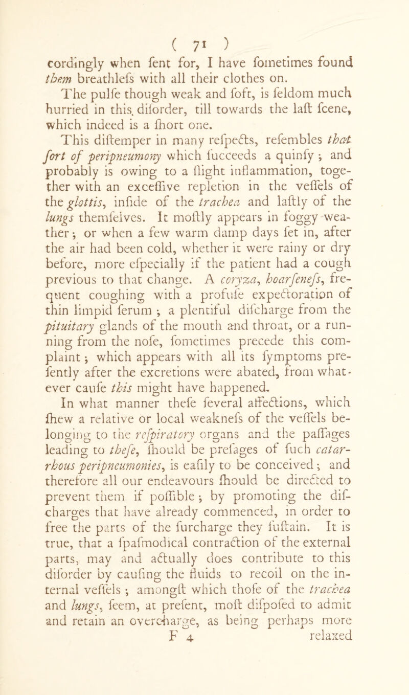 cordingly when fent for, I have foinetimes found them breathlefs with all their clothes on. The pulfe though weak and foft, is leldom much hurried in this diforder, till towards the lad fcene, which indeed is a £hort one. This didemper in many refpeCls, refembles that fort of peripneumony which lucceeds a quinfy •, and probably is owing to a flight inflammation, toge¬ ther with an exceflive repletion in the veflels of the glottis, in fide of the trachea and ladly of the lungs themfeives. It moilly appears in foggy wea¬ ther *, or when a few warm damp days let in, after the air had been cold, whether it were rainy or dry before, more cfpecially if the patient had a cough previous to that change. A coryza, hoarfenefs, fre¬ quent coughing with a profile expectoration of thin limpid ferum *, a plentiful difcharge from the pituitary glands of the mouth and throat, or a run¬ ning from the nofe, fometimes precede this com¬ plaint ; which appears with all its fymptoms pre- fently after the excretions were abated, from what¬ ever caufe this might have happened. In what manner thefe feveral afledtions, which fhew a relative or local weaknefs of the veflels be¬ longing to the rcfpiratory organs and the paflages leading to thefe, fliould be prelages of fuch catar- rhous peripneumonies, is eafily to be conceived; and therefore all our endeavours fhould be direCted to prevent them if podible •, by promoting the dis¬ charges that have already commenced, in order to free the parts of the furcharge they fuftain. It is true, that a fpafmodical contraction of the external parts, may and aCfually does contribute to this diforder by caufing the fluids to recoil on the in¬ ternal veflels •, amonglt which thole of the trachea and lungs, feem, at prefent, mod difpofed to admit and retain an overcharge, as being perhaps more F 4 relaxed