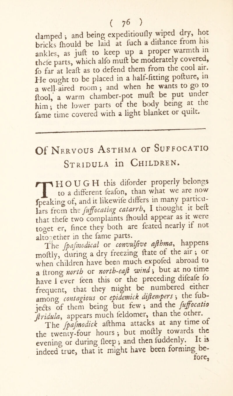 { 16 ) damped •, and being expeditioufly wiped dry, hot bricks fhould be laid at fuch a dilfance from his ankles, as juft to keep up a proper warmth in thele parts, which alfo muft be moderately covered, fo far at lead; as to defend them from the cool air. He ought to be placed in a half-fitting pofture, in a well-aired room ; and when he wants to go to ftool,' a warm chamber-pot muft be put under him •, the lower parts of the body being at the fame time covered with a light blanket or quilt. Of Nf.rvous Asthma or Suffocatio Stridula in Children. THOUGH this diforder properly belongs to a different feafon, than what we are now fpeakino' of, and it likewife differs in many particu¬ lars from the fuffocating catarrh, I tnought it beft that thefe two complaints Ihould appear as it were toget er, fince they both are feated nearly if not aim aether in the fame parts. The fpafmodical or convulfive afthma, happens moftly, during a dry freezing ftate of the air ; or when children have been much expofed abroad to a itrono- north or north-eafi wind •, but at no time have 1 ever leen this or the preceding difeafe fo frequent, that they might be numbered either among contagious or epidemick dijiempers •, the fub- jedts of them being but few •, and the fuffocatio Jiridula, appears much feldomer, than the other. The fpafmodick afthma attacks at any time of the twenty-four hours; but moftly towards the evening or during deep •, and then luddenly. It is indeed true, that it might have been forming be¬ fore.