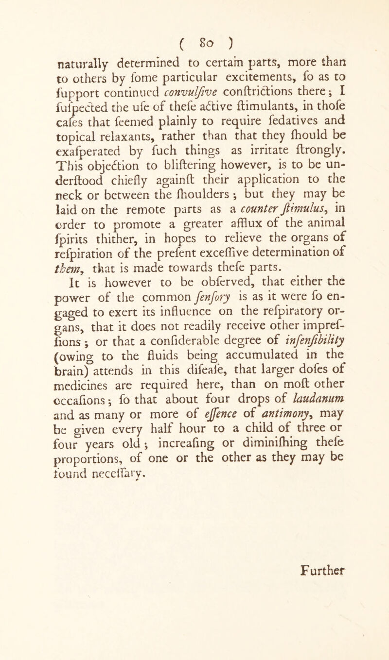 naturally determined to certain parts, more than to others by fome particular excitements, fo as to fupport continued convulfive conductions there; I fufpecded the ufe of thefe active dimulants, in thofe cafes that feemed plainly to require fedatives and topical relaxants, rather than that they fhould be exafperated by fuch things as irritate drongly. This objection to blidering however, is to be un- derdood chiedy againd their application to the neck or between the dioulders •, but they may be laid on the remote parts as a counter ftimulus, in order to promote a greater afflux of the animal fpirits thither, in hopes to relieve the organs of refpiration of the prefent excefiive determination of them, that is made towards thefe parts. It is however to be obferved, that either the power of the common fenfory is as it were fo en¬ gaged to exert its influence on the refpiratory or¬ gans, that it does not readily receive other impref- fions; or that a conflderable degree of infenjibility (owing to the fluids being accumulated in the brain) attends in this difeafe, that larger dofes of medicines are required here, than on mod other occafions *, fo that about four drops of laudanum and as many or more of ejfence of antimony, may be given every half hour to a child of three or four years old •, increafing or diminifhing thele proportions, of one or the other as they may be found necelfary. Further