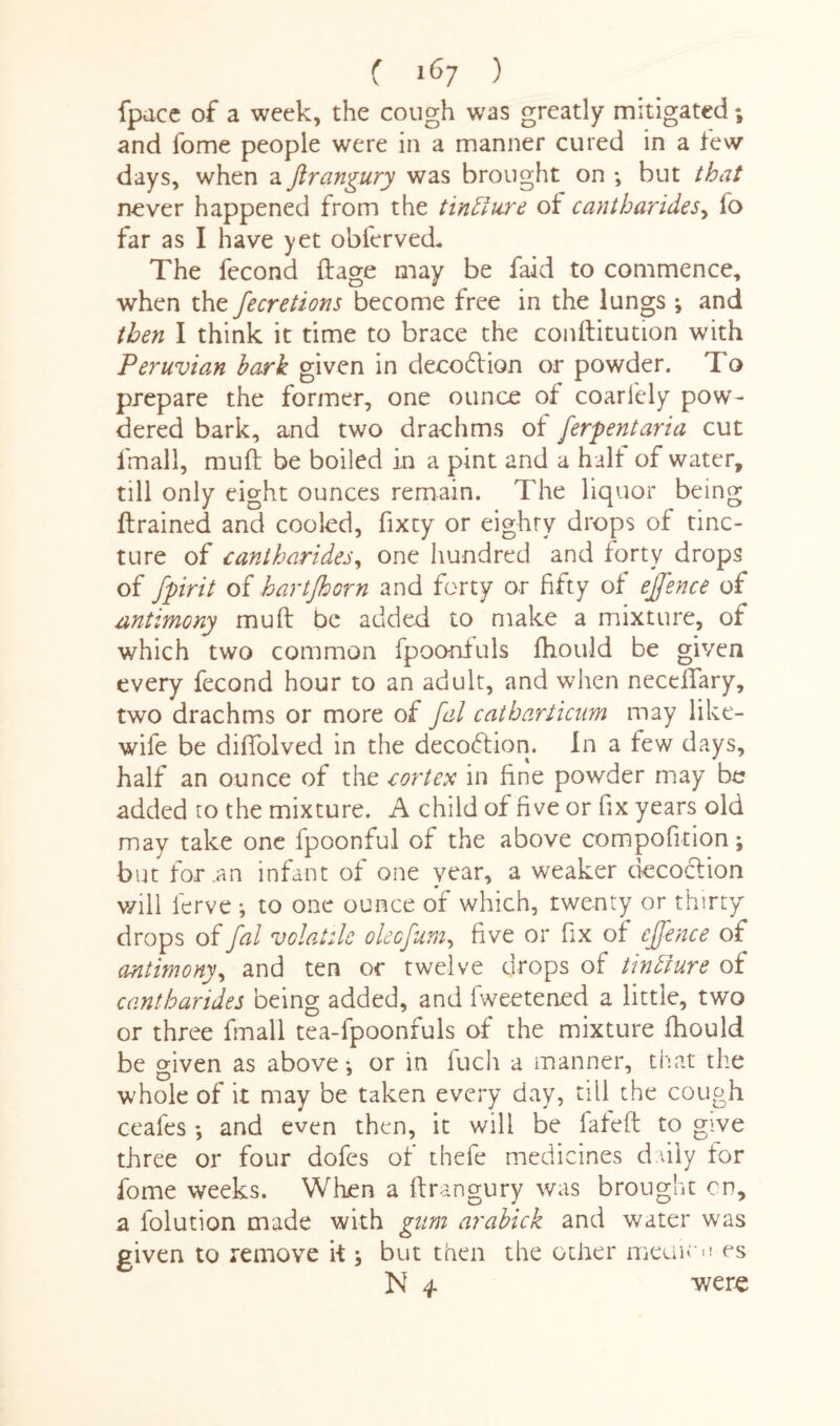 fpacc of a week, the cough was greatly mitigated; and Tome people were in a manner cured in a few days, when a flrangury was brought on ; but that never happened from the tinfture of cantharides, fo far as I have yet obferved. The fecond ftage may be faid to commence, when the fecretions become free in the lungs ; and then I think it time to brace the conftitution with Peruvian bark given in decoffion or powder. To prepare the former, one ounce of coariely pow¬ dered bark, and two drachms of ferpentaria cut fmall, mull be boiled in a pint and a hall of water, till only eight ounces remain. The liquor being {trained and cooled, fixty or eighty drops of tinc¬ ture of cantharides, one hundred and forty drops of fpirit of hartjhorn and forty or fifty of ejfence of antimony muff be added to make a mixture, of which two common fpoonfuls fhould be given every fecond hour to an adult, and when necellary, two drachms or more of fal catbarticum may like- wife be dififolved in the decoftion. In a few days, half an ounce of the cortex in fine powder may be added to the mixture. A child of five or fix years old may take one fpoonful of the above compofition; but for.an infant of one year, a weaker decoction v/ill ferve ; to one ounce of which, twenty or thirty drops of fal volatile oleefum, five or fix of ejfence of antimony, and ten or twelve drops of tintture of cantharides being added, and fweetened a little, two or three fmall tea-fpoonfuls of the mixture fhould be criven as above *, or in fuch a manner, that the whole of it may be taken every day, till the cough ceafes ; and even then, it will be lafeft to give three or four dofes of thefe medicines daily for fome weeks. When a ftrangury was brought on, a folution made with gum arabick and water was given to remove it; but then the other meuicu es N 4 were