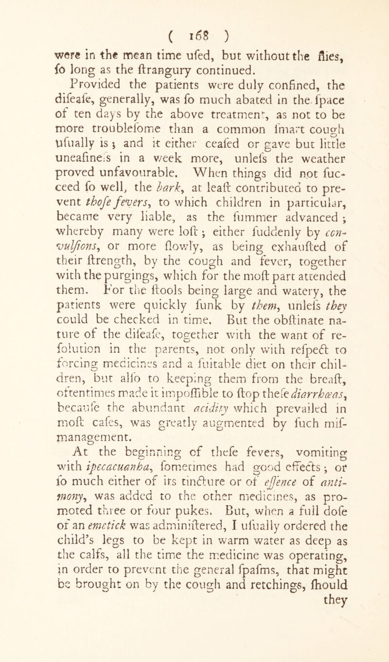 were in the mean time ufed, but without the flies, fo long as the ftrangury continued. Provided the patients were duly confined, the difeale, generally, was fo much abated in the. (pace ot ten days by the above treatment as not to be more troubieiome than a common fmart cough pfually is $ and it either cealed or gave but little uneafmeis in a v/eek more, unlefs the weather proved unfavourable. When things did not fuc- ceed fo well, the bark* at leaft contributed to pre¬ vent thofe fevers, to which children in particular, became very liable, as the fummer advanced ; whereby many were loft; either fuddenly by ccn-> vulfions, or more (lowly, as being e^halifted of their ftrength, by the cough and fever, together with the purgings, which for the moft part attended them. For the (tools being large and watery, the patients were quickly funk by them, unlefs they could be checked in time. But the obftinate na¬ ture of the dileafe, together with the want of re- foiution in the parents, not only with refpebt to forcing medicines and a fuitable diet on their chil¬ dren, but alio to keeping them from the bread, oftentimes made it impoffible to (top thzte diarrhoeas, hecaufe the abundant acidity which prevailed in moft cafes, was greatly augmented by fuch mif- manao-ement. vZO vomiting At the beginning of tbefe fevers, with ipecacuanha, iometimes had good effects ; or fo much either of its tindlure or of efence of anti¬ mony, was added to the other medicines, as pro¬ moted three or four pukes. But, when a full dofe or an emetick was adminiftered, I ulually ordered the child’s legs to be kept in warm water as deep as the calfs, all the time the medicine was operating, in order to prevent the general fpafms, that might be brought on by the cough and retchings, ftiould they