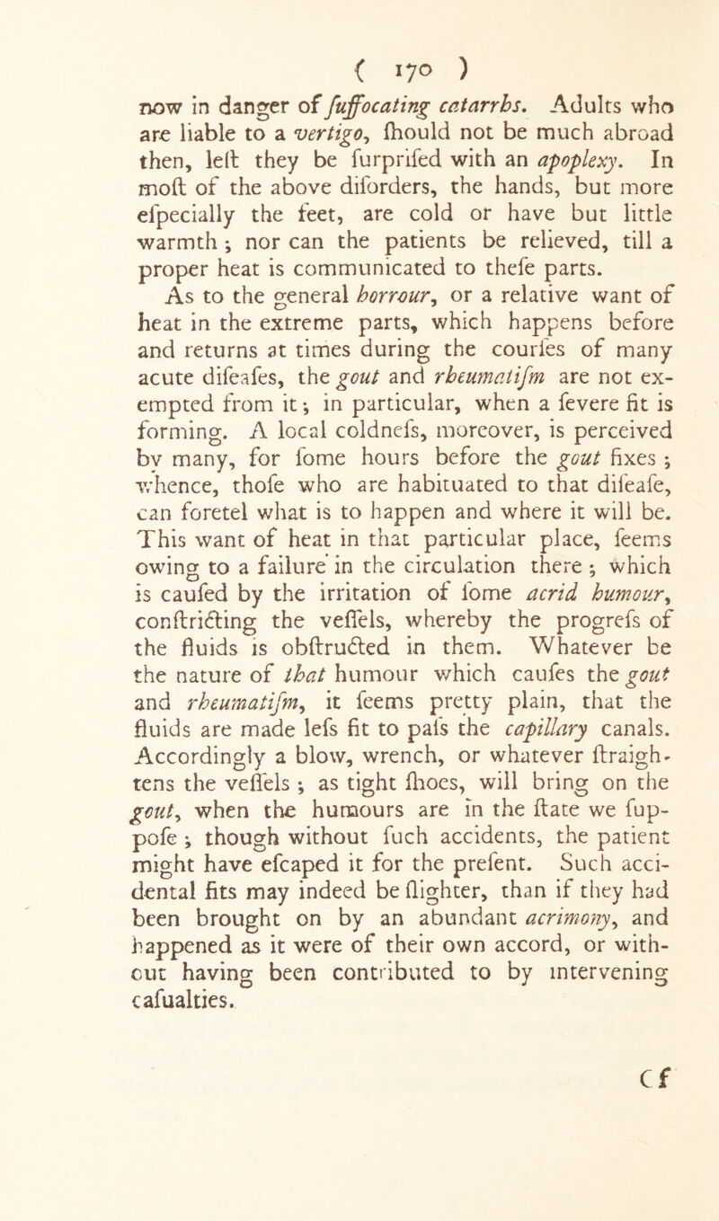 ( l7° ) now in danger offuffocating catarrhs. Adults who arc liable to a vertigo, fhould not be much abroad then, 1 eft they be furprifed with an apoplexy. In mod of the above diforders, the hands, but more eipecially the feet, are cold or have but little warmth *, nor can the patients be relieved, till a proper heat is communicated to thefe parts. As to the general borrour, or a relative want of heat in the extreme parts, which happens before and returns at times during the couries of many acute difeafes, the gout and rheumatism are not ex¬ empted from it *, in particular, when a fevere fit is forming. A local coldnels, moreover, is perceived bv many, for fome hours before the gout fixes ; whence, thofe who are habituated to that difeafe, can foretel what is to happen and where it will be. This want of heat in that particular place, feems owing to a failure in the circulation there ^ which is caufed by the irritation of lome acrid humour, confirming the veffels, whereby the progrefs of the fluids is obdrudled in them. Whatever be the nature of that humour which caufes thz gout and rheumatifm, it feems pretty plain, that the fluids are made lefs fit to pal's the capillary canals. Accordingly a blow, wrench, or whatever ftraigh- tens the veflels *, as tight fhoes, will bring on the gouty when the humours are in the date we fup- pofe ; though without fuch accidents, the patient might have efcaped it for the prelent. Such acci¬ dental fits may indeed be fighter, than if they had been brought on by an abundant acrimonyy and happened as it were of their own accord, or with¬ out having been contributed to by intervening cafualties. Cf