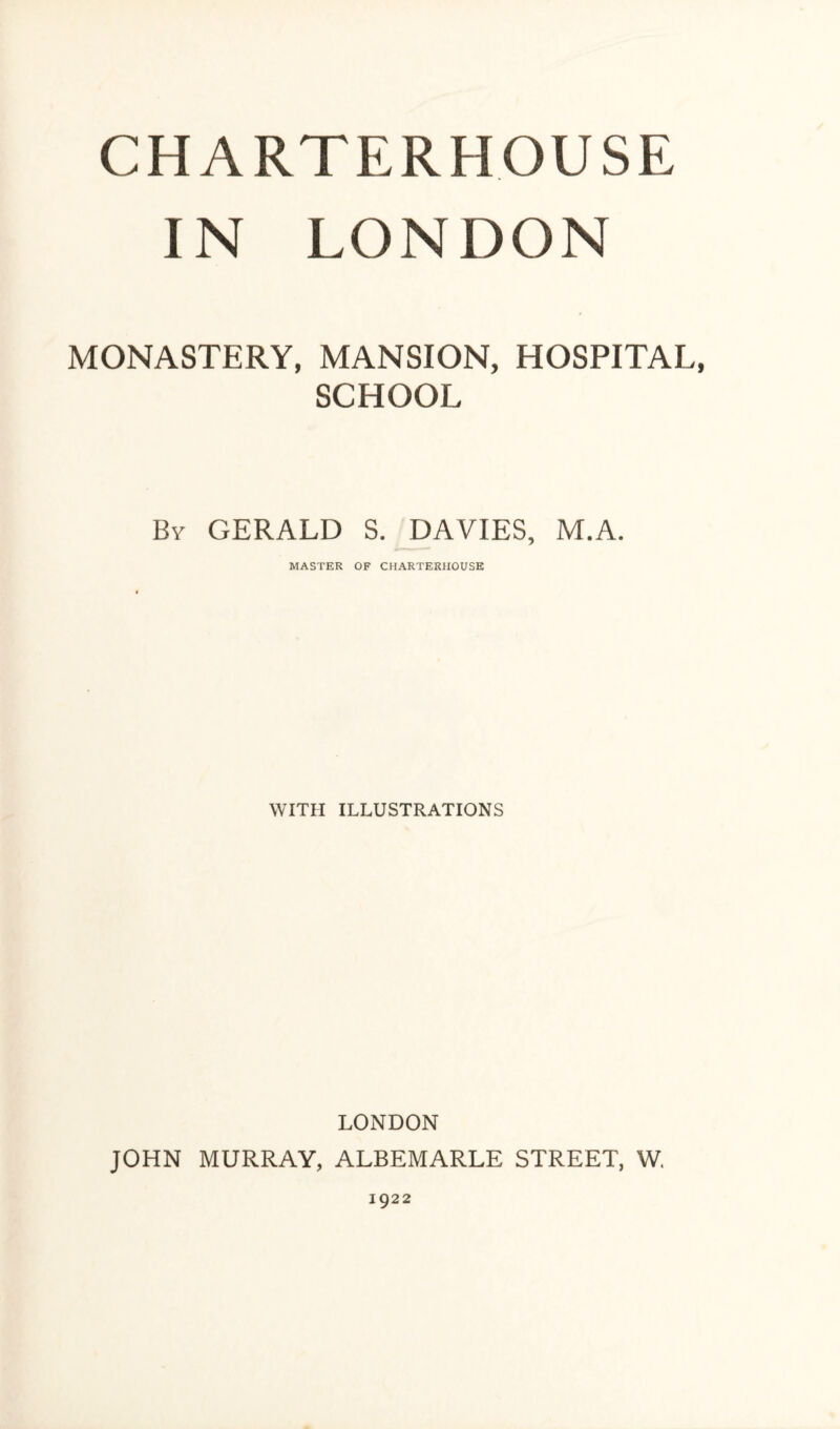 CHARTERHOUSE IN LONDON MONASTERY, MANSION, HOSPITAL, SCHOOL By GERALD S. DAVIES, M.A. MASTER OF CHARTERHOUSE WITH ILLUSTRATIONS LONDON JOHN MURRAY, ALBEMARLE STREET, W. 1922