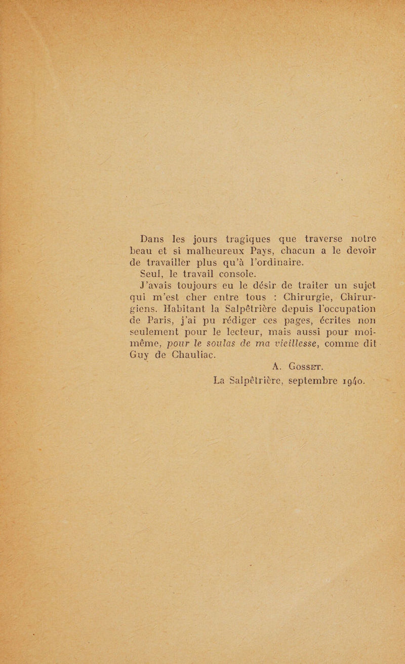 Dans les jours tragiques que traverse notre beau et si malheureux Pays, chacun a le devoir de travailler plus qu’à l’ordinaire. Seul, le travail console. J’avais toujours eu le désir de traiter un sujet qui m’est cher entre tous : Chirurgie, Chirur¬ giens. Habitant la Salpêtrière depuis l’occupation de Paris, j’ai pu rédiger ces pages, écrites non seulement pour le lecteur, mais aussi pour moi- même, pour le soûlas de ma vieillesse, comme dit Guy de Ghautiac. À. Gosset. La Salpêtrière, septembre ig4o.