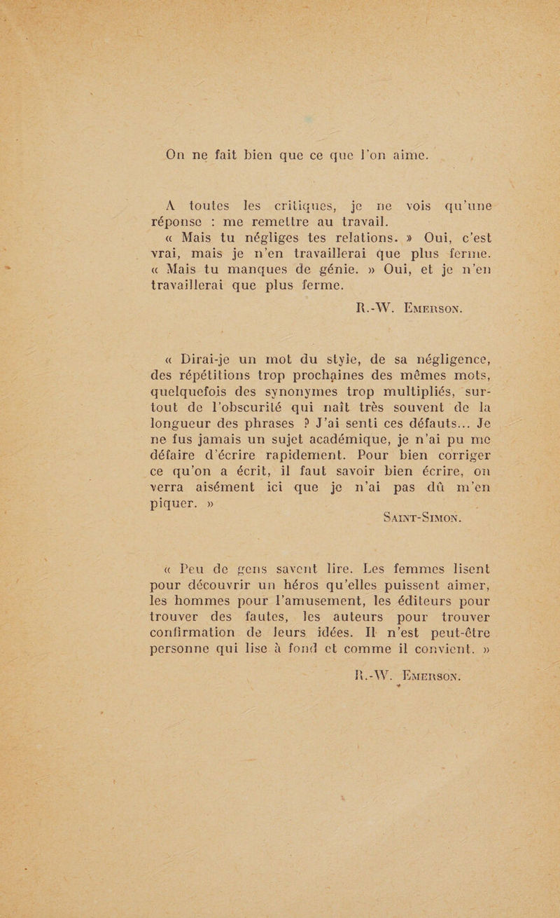 On ne fait bien que ce que l’on aime. A toutes les critiques, je ne vois qu’une réponse : me remettre au travail. « Mais tu négliges tes relations. » Oui, c’est vrai, mais je n’en travaillerai que plus ferme. « Mais tu manques de génie. » Oui, et je n’en travaillerai que plus ferme. R.-W. Emerson. a Dirai-je un mot du style, de sa négligence, des répétitions trop prochaines des memes mots, quelquefois des synonymes trop multipliés, sur¬ tout de l’obscurité qui naît très souvent de la longueur des phrases ? J’ai senti ces défauts... Je ne fus jamais un sujet académique, je n’ai pu me défaire d’écrire rapidement. Pour bien corriger ce qu’on a écrit, il faut savoir bien écrire, on verra aisément ici que je n’ai pas dû m’en piquer. » Saint-Simon. « Peu de gens savent lire. Les femmes lisent pour découvrir un héros qu’elles puissent aimer, les hommes pour l’amusement, les éditeurs pour trouver des fautes, les auteurs pour trouver confirmation de leurs idées. Il n’est peut-être personne qui lise à fond et comme il convient. » R.-W. Emerson.