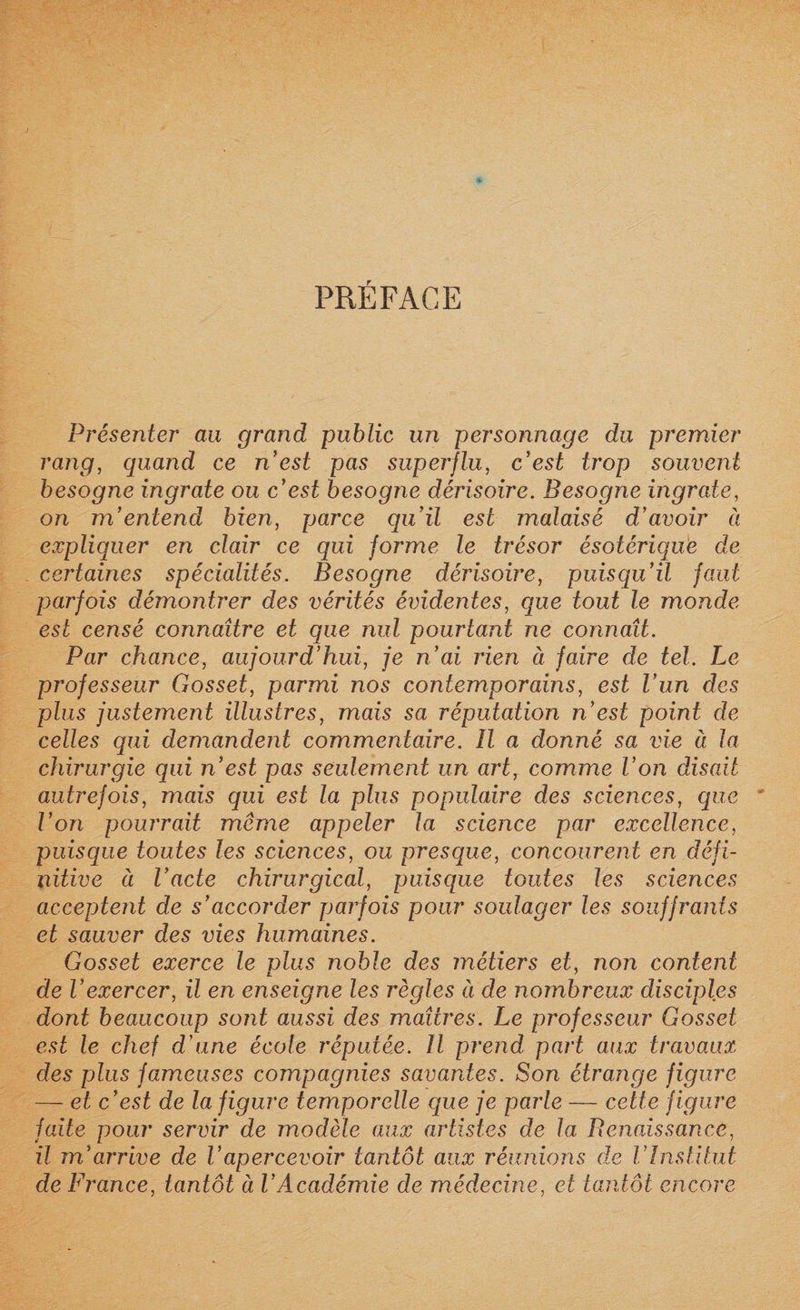 PRÉFACE Présenter au grand public un personnage du premier rang, quand ce n’est pas superflu, c’est trop souvent besogne ingrate ou c’est besogne dérisoire. Besogne ingrate, on m’entend bien, parce qu’il est malaisé d’avoir à expliquer en clair ce qui forme le trésor ésotérique de certaines spécialités. Besogne dérisoire, puisqu’il faut parfois démontrer des vérités évidentes, que tout le monde est censé connaître et que nul pourtant ne connaît. Par chance, aujourd’hui, je n’ai rien à faire de tel. Le professeur Gosset, parmi nos contemporains, est l’un des plus justement illustres, mais sa réputation n’est point de celles qui demandent commentaire. U a donné sa vie à la chirurgie qui n’est pas seulement un art, comme l’on disait autrefois, mais qui est la plus populaire des sciences, que l’on pourrait même appeler la science par excellence, puisque toutes les sciences, ou presque, concourent en défi¬ nitive à l’acte chirurgical, puisque toutes les sciences acceptent de s’accorder parfois pour soulager les souffrants et sauver des vies humaines. Gosset exerce le plus noble des métiers et, non content de l’exercer, il en enseigne les règles à de nombreux disciples dont beaucoup sont aussi des maîtres. Le professeur Gosset est le chef d’une école réputée. H prend part aux travaux des plus fameuses compagnies savantes. Son étrange figure — et c’est de la figure temporelle que je parle — cette figure faite pour servir de modèle aux artistes de la Renaissance, il m’arrive de Vapercevoir tantôt aux réunions de l’Institut de France, tantôt à l’Académie de médecine, et tantôt encore