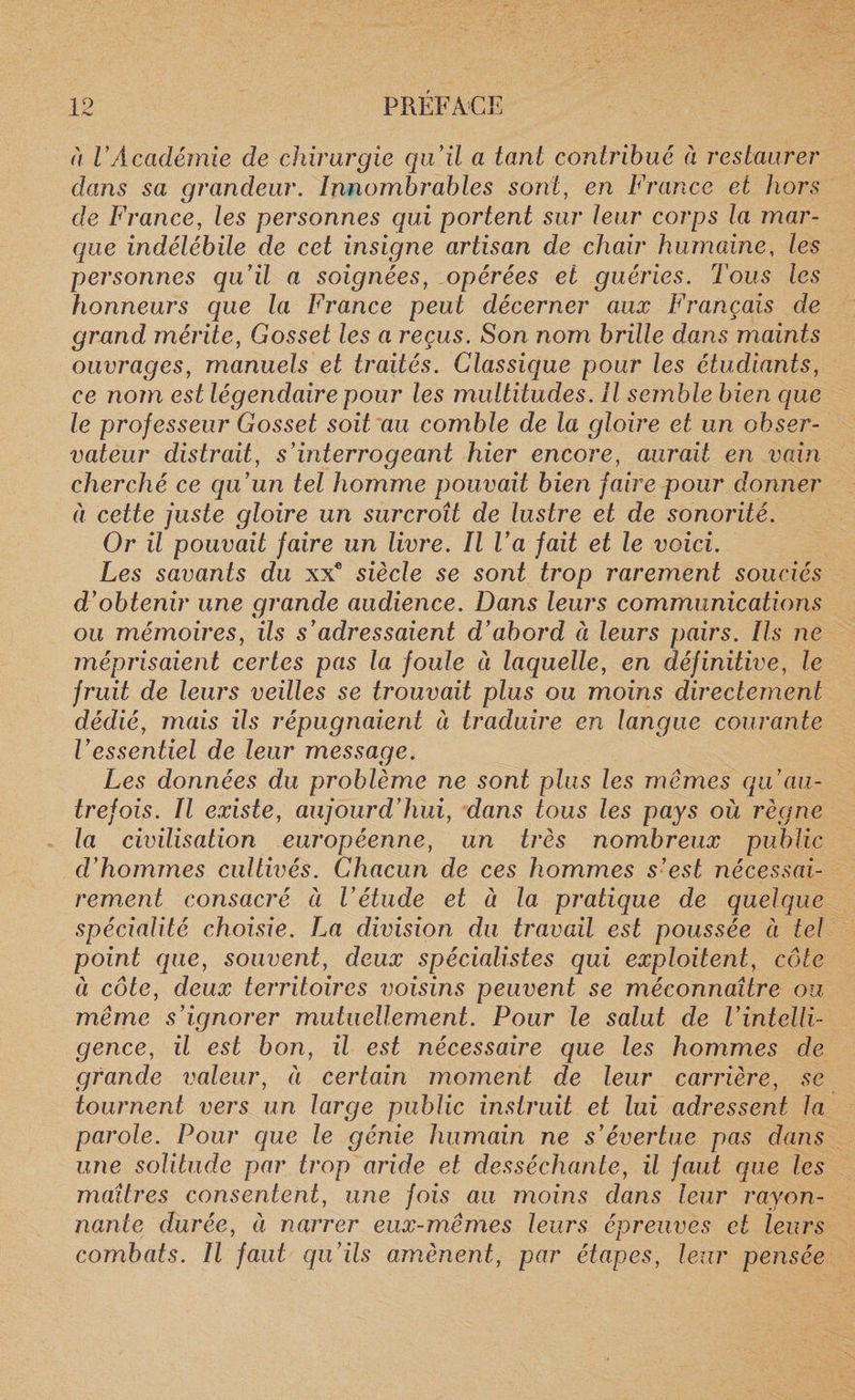 à VAcadémie de chirurgie qu'il a tant contribué à restaurer dans sa grandeur. Innombrables sont, en France et hors de France, les personnes qui portent sur leur corps la mar¬ que indélébile de cet insigne artisan de chair humaine, les personnes qu’il a soignées, opérées et guéries. Tous les honneurs que la France peut décerner aux Français de grand mérite, Gosset les a reçus. Son nom brille dans maints ouvrages, manuels et traités. Classique pour les étudiants, ce nom est légendaire pour les multitudes. Il semble bien que le professeur Gosset soit au comble de la gloire et un obser¬ vateur distrait, s’mterrogeant hier encore, aurait en vain cherché ce qu’un tel homme pouvait bien faire pour donner à cette juste gloire un surcroît de lustre et de sonorité. Or il pouvait faire un livre. Il l’a fait et le voici. Les savants du xx® siècle se sont trop rarement souciés d’obtenir une grande audience. Dans leurs communications ou mémoires, ils s’adressaient d’abord à leurs pairs. Ils ne méprisaient certes pas la foule à laquelle, en définitive, le fruit de leurs veilles se trouvait plus ou moins directement dédié, mais ils répugnaient ci traduire en langue courante l’essentiel de leur message. Les données du problème ne sont plus les mêmes qu au¬ trefois. Il existe, aujourd’hui, dans tous les pays où règne la civilisation européenne, un très nombreux public d’hommes cultivés. Chacun de ces hommes s’est nécessai¬ rement consacré à l’étude et à la pratique de quelque spécialité choisie. La division du travail est poussée à tel point que, souvent, deux spécialistes qui exploitent, côte à côte, deux territoires voisins peuvent se méconnaître ou même s’ignorer mutuellement. Pour le salut de l’intelli¬ gence, il est bon, il est nécessaire que les hommes de grande valeur, à certain moment de leur carrière, se tournent vers un large public instruit et lui adressent la parole. Pour que le génie humain ne s’évertue pas dans une solitude par trop aride et desséchante, il faut que les maîtres consentent, une fois au moins dans leur rayon¬ nante durée, à narrer eux-mêmes leurs épreuves et leurs combats. Il faut qu’ils amènent, par étapes, leur pensée