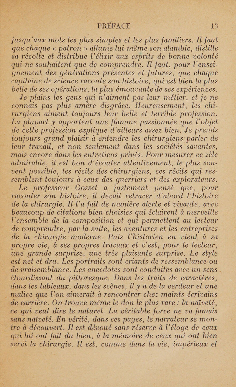 jusqu’aux mots les plus simples et les plus familiers. il faut que chaque « patron » allume lui-même son alambic, distille sa récolte et distribue Vélixir aux esprits de bonne volonté qui ne souhaitent que de comprendre. ïl faut, pour l’ensei¬ gnement des générations présentes et futures, que chaque capitaine de science raconte so/i histoire, qui est bien la plus belle de ses opérations, la plus émouvante de ses expériences. Je plains les gens qui n’aiment pas leur métier, et je ne connais pas plus amère disgrâce. Heureusement, les chi¬ rurgiens aiment toujours leur belle et terrible profession. La plupart y apportent une flamme passionnée que l’objet de cette profession explique d’ailleurs assez bien. Je prends toujours grand plaisir ci entendre les chirurgiens parler de leur travail, et non seulement dans les sociétés savantes, mais encore dans les entretiens privés. Pour mesurer ce zèle admirable, il est bon d’écouter attentivement, le plus sou¬ vent possible, les récits des chirurgiens, ces récits qui res¬ semblent toujours ci ceux des guerriers et des explorateurs. Le professeur Gosset a justement pensé que, pour raconter son histoire, il devait retracer d’abord l’histoire de la chirurgie. Il l’a fait de manière alerte et vivante, avec beaucoup de citations bien choisies qui éclairent à merveille Vensemble de la composition et qui permettent au lecteur de comprendre, par la suite, les aventures et les entreprises de la chirurgie moderne. Puis l’historien en vient ci sa propre vie, à ses propres travaux et c’est, pour le lecteur, une grande surprise, une très plaisante surprise. Le style est net et dru. Les portraits sont criants de ressemblance ou de vraisemblance. Les anecdotes sont conduites avec un sens étourdissant du pittoresque. Dans les traits de caractères, dans les tableaux, dans les scènes, il y a de la verdeur et une malice que l’on aimerait à rencontrer chez maints écrivains de carrière. On trouve même le don le plus rare : la naïveté, ce qui veut dire le naturel. La véritable force ne va jamais sans naïveté. En vérité, dans ces pages, le narrateur se mon¬ tre à découvert. Il est dévoué sans réserve à l’éloge de ceux cjui lui ont fait du bien, à la mémoire de ceux qui ont bien servi la chirurgie. Il est. comme dans la vie, impérieux et