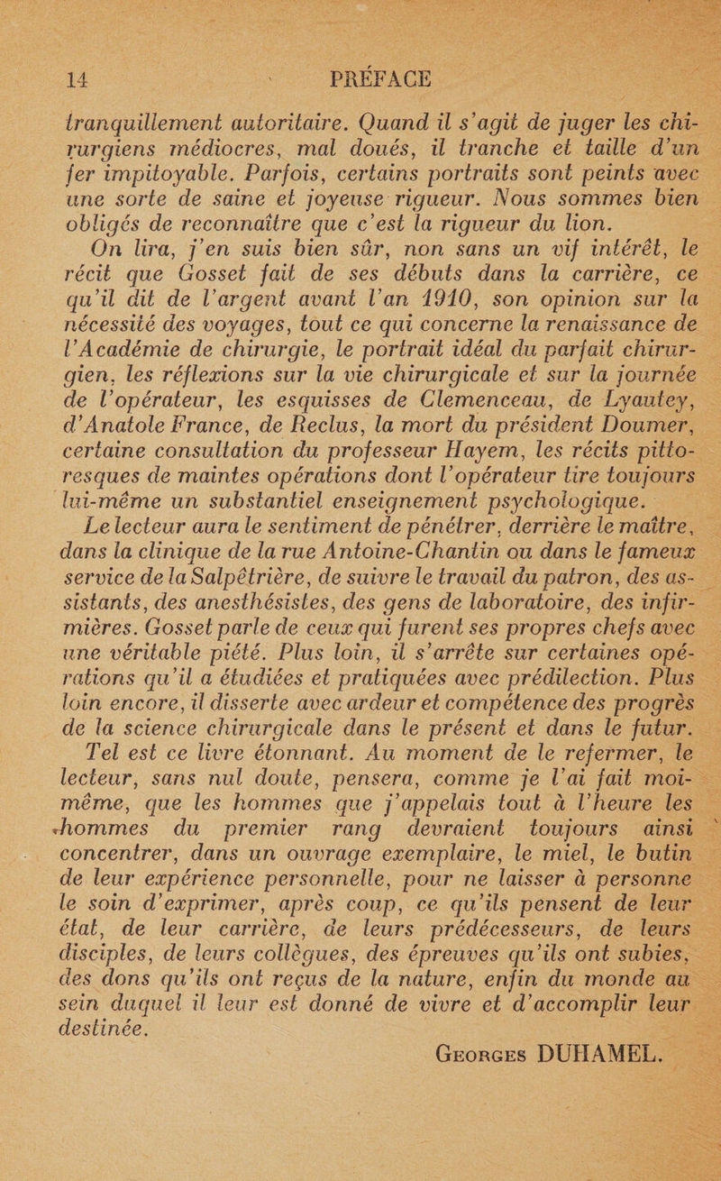 tranquillement autoritaire. Quand il s’agit de juger les chi¬ rurgiens médiocres, mal doués, il tranche et taille d’un fer impitoyable. Parfois, certains portraits sont peints avec une sorte de saine et joyeuse rigueur. Nous sommes bien obligés de reconnaître que c’est la rigueur du lion. On lira, j’en suis bien sûr, non sans un vif intérêt, le récit que Gosset fait de ses débuts dans la carrière, ce qu’il dit de l’argent avant l’an 19iO, son opinion sur la nécessité des voyages, tout ce qui concerne la renaissance de l’Académie de chirurgie, le portrait idéal du parfait chirur¬ gien, les réflexions sur la vie chirurgicale et sur la fournée de l’opérateur, les esquisses de Clemenceau, de Lyautey, d’Anatole France, de Reclus, la mort du président Doumer, certaine consultation du professeur Hayern, les récits pitto¬ resques de maintes opérations dont Vopérateur tire toujours lui-même un substantiel enseignement psychologique. Le lecteur aura le sentiment de pénétrer, derrière le maître, dans la clinique de la rue Antoine-Chantin ou dans le fameux service de la Salpêtrière, de suivre le travail du patron, des as¬ sistants, des anesthésistes, des gens de laboratoire, des infir¬ mières. Gosset parle de ceux qui furent ses propres chefs avec une véritable piété. Plus loin, il s’arrête sur certaines opé¬ rations qu’il a étudiées et pratiquées avec prédilection. Plus loin encore, il disserte avec ardeur et compétence des progrès de la science chirurgicale dans le présent et dans le futur. Tel est ce livre étonnant. Au moment de le refermer, le lecteur, sans nul doute, pensera, comme je l’ai fait moi- même, que les hommes que j’appelais tout ci l’heure les »hommes du premier rang devraient toujours ainsi concentrer, dans un ouvrage exemplaire, le miel, le butin de leur expérience personnelle, pour ne laisser à personne le soin d’exprimer, après coup, ce qu’ils pensent de leur état, de leur carrière, de leurs prédécesseurs, de leurs disciples, de leurs collègues, des épreuves qu’ils ont subies, des dons qu’ils ont reçus de la nature, enfin du inonde au sein duquel il leur est donné de vivre et d’accomplir leur destinée. Georges DUHAMEL.