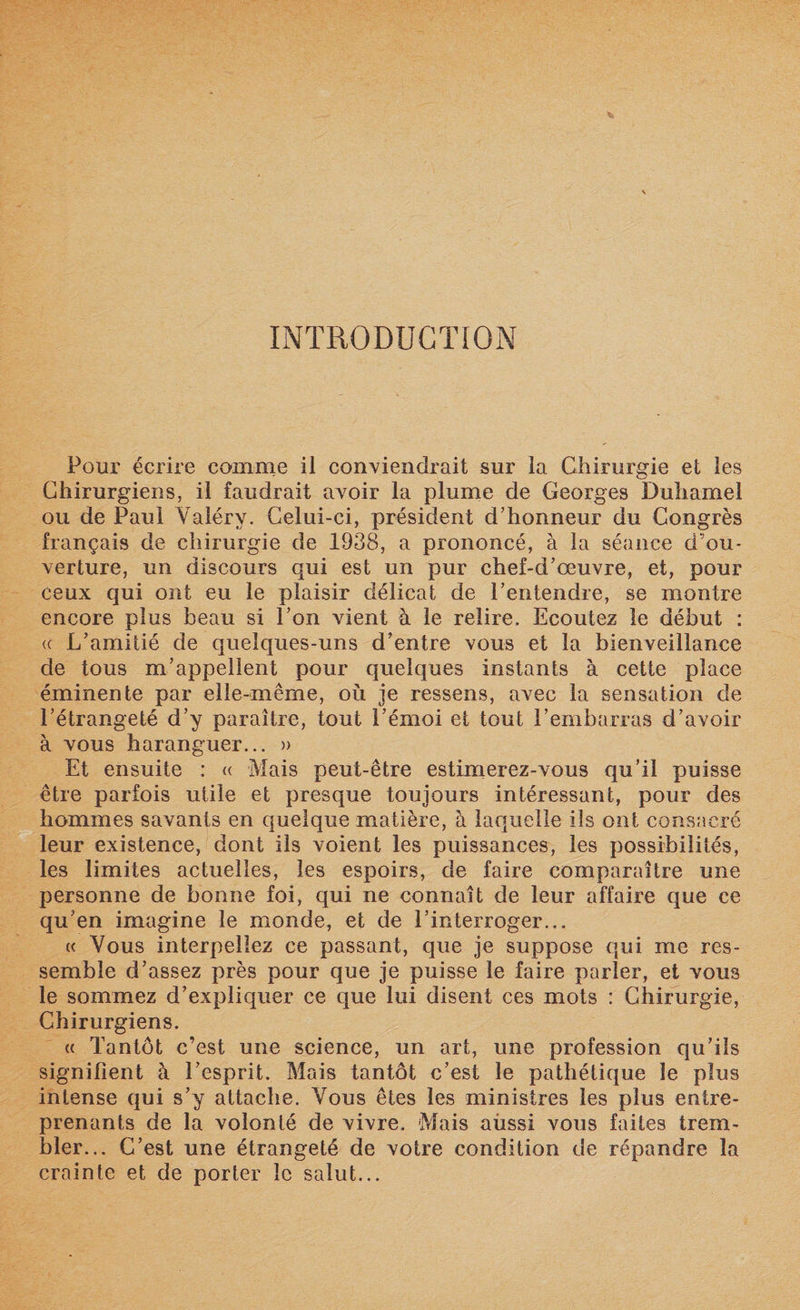 INTRODUCTION Pour écrire comme il conviendrait sur la Chirurgie et les Chirurgiens, il faudrait avoir la plume de Georges Duhamel ou de Paul Valéry. Celui-ci, président d’honneur du Congrès français de chirurgie de 1938, a prononcé, à la séance d’ou¬ verture, un discours qui est un pur chef-d’œuvre, et, pour ceux qui ont eu le plaisir délicat de l’entendre, se montre encore plus beau si l’on vient à le relire. Ecoutez le début : (( L’amitié de quelques-uns d’entre vous et la bienveillance de tous m’appellent pour quelques instants à cette place éminente par elle-même, où je ressens, avec la sensation de l’étrangeté d’y paraître, tout l’émoi et tout l’embarras d’avoir à vous haranguer... » Et ensuite : « Mais peut-être estimerez-vous qu’il puisse être parfois utile et presque toujours intéressant, pour des hommes savants en quelque matière, à laquelle ils ont consacré leur existence, dont ils voient les puissances, les possibilités, les limites actuelles, les espoirs, de faire comparaître une personne de bonne foi, qui ne connaît de leur affaire que ce qu’en imagine le monde, et de l’interroger... « Vous interpellez ce passant, que je suppose qui me res¬ semble d’assez près pour que je puisse le faire parler, et vous le sommez d’expliquer ce que lui disent ces mots : Chirurgie, Chirurgiens. « Tantôt c’est une science, un art, une profession qu’ils signifient à l’esprit. Mais tantôt c’est le pathétique le plus intense qui s’y attache. Vous êtes les ministres les plus entre¬ prenants de la volonté de vivre. Mais aussi vous faites trem¬ bler... C’est une étrangeté de votre condition de répandre la crainte et de porter le salut...