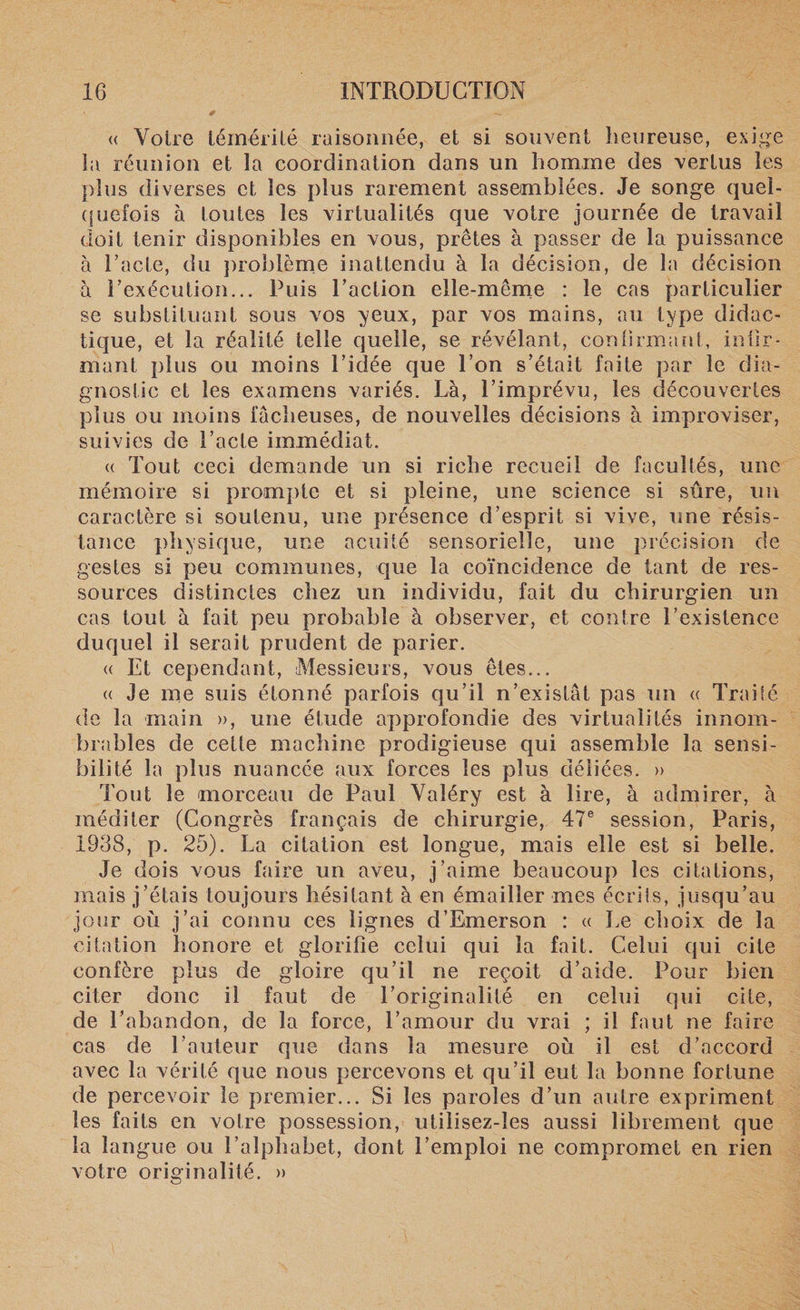 « Votre témérité raisonnée, et si souvent heureuse, exige la réunion et la coordination dans un homme des vertus les plus diverses et les plus rarement assemblées. Je songe quel¬ quefois à toutes les virtualités que votre journée de travail doit tenir disponibles en vous, prêtes à passer de la puissance à l’acte, du problème inattendu à la décision, de la décision à l’exécution... Puis l’action elle-même : le cas particulier se substituant sous vos yeux, par vos mains, au type didac¬ tique, et la réalité telle quelle, se révélant, confirmant, infir¬ mant plus ou moins l’idée que l’on s’était faite par le dia¬ gnostic et les examens variés. Là, l’imprévu, les découvertes plus ou moins fâcheuses, de nouvelles décisions à improviser, suivies de l’acte immédiat. (( Tout ceci demande un si riche recueil de facultés, une mémoire si prompte et si pleine, une science si sûre, un caractère si soutenu, une présence d’esprit si vive, une résis¬ tance physique, une acuité sensorielle, une précision de gestes si peu communes, que la coïncidence de tant de res¬ sources distinctes chez un individu, fait du chirurgien un cas tout à fait peu probable à observer, et contre l’existence duquel il serait prudent de parier. « Et cependant, Messieurs, vous êtes... « Je me suis étonné parfois qu’il n’existât pas un « Traité de la main », une étude approfondie des virtualités innom¬ brables de cette machine prodigieuse qui assemble la sensi¬ bilité la plus nuancée aux forces les plus déliées. » Tout le morceau de Paul Valéry est à lire, à admirer, à méditer (Congrès français de chirurgie, 47e session, Paris, 1938, p. 25). La citation est longue, mais elle est si belle. Je dois vous faire un aveu, j’aime beaucoup les citations, mais j’étais toujours hésitant à en émailler mes écrits, jusqu’au jour où j’ai connu ces lignes d’Emerson : « Le choix de la citation honore et glorifie celui qui la fait. Celui qui cite confère plus de gloire qu’il ne reçoit d’aide. Pour bien citer donc il faut de l’originalité en celui qui cite, de l’abandon, de la force, l’amour du vrai ; il faut ne faire cas de l’auteur que dans la mesure où il est d’accord avec la vérité que nous percevons et qu’il eut la bonne fortune de percevoir le premier... Si les paroles d’un autre expriment les faits en votre possession, utilisez-les aussi librement que la langue ou l’alphabet, dont l’emploi ne compromet en rien votre originalité. »