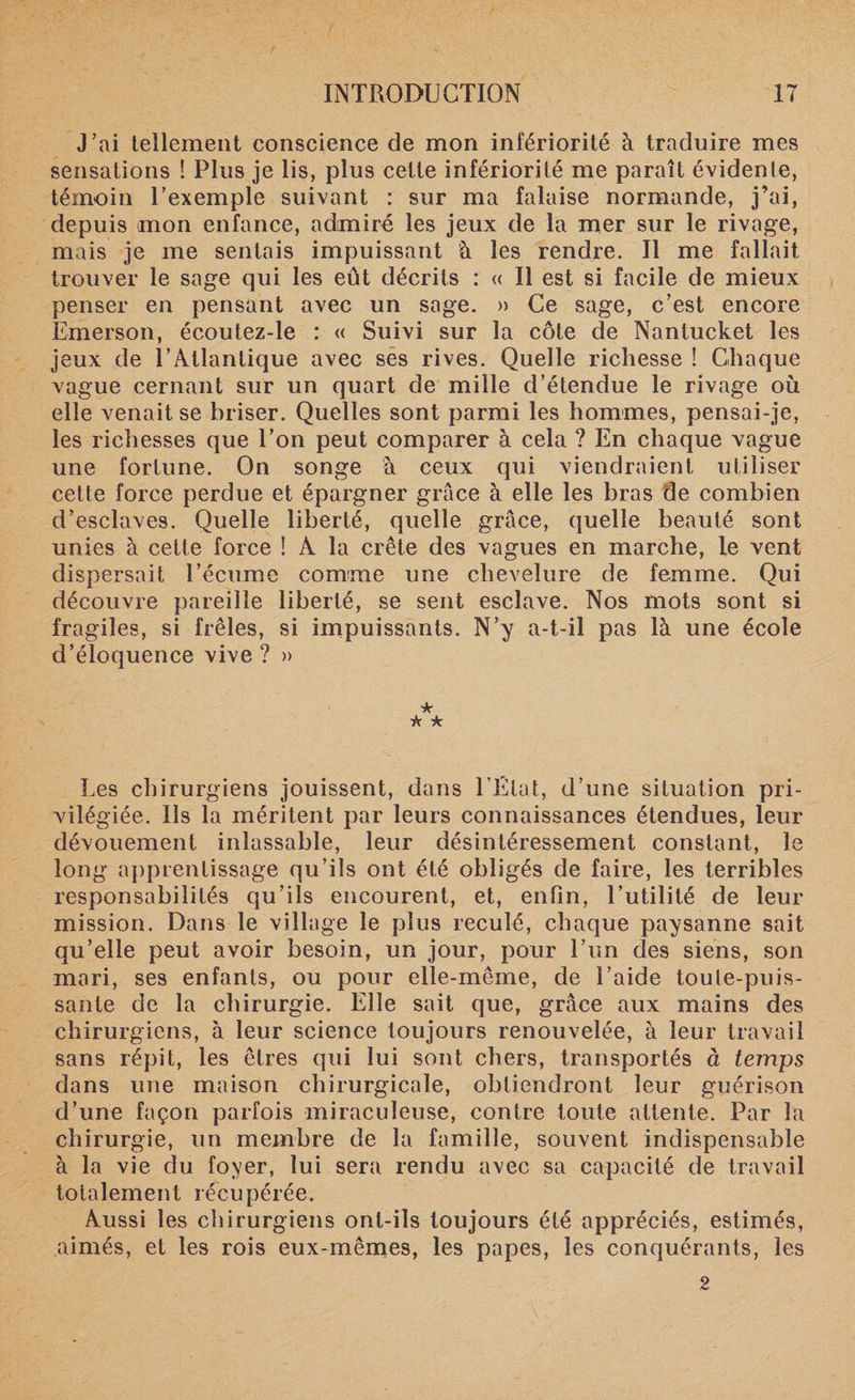 J’ai tellement conscience de mon infériorité à traduire mes sensations ! Plus je lis, plus cette infériorité me paraît évidente, témoin l’exemple suivant : sur ma falaise normande, j’ai, depuis mon enfance, admiré les jeux de la mer sur le rivage, mais je me sentais impuissant à les rendre. Il me fallait trouver le sage qui les eût décrits : « Il est si facile de mieux penser en pensant avec un sage. » Ce sage, c’est encore Emerson, écoutez-le : « Suivi sur la côte de Nantucket les jeux de l’Atlantique avec sès rives. Quelle richesse ! Chaque vague cernant sur un quart de mille d’étendue le rivage où elle venait se briser. Quelles sont parmi les hommes, pensai-je, les richesses que l’on peut comparer à cela ? En chaque vague une fortune. On songe à ceux qui viendraient utiliser cette force perdue et épargner grâce à elle les bras de combien d’esclaves. Quelle liberté, quelle grâce, quelle beauté sont unies à cette force ! A la crête des vagues en marche, le vent dispersait l’écume comme une chevelure de femme. Qui découvre pareille liberté, se sent esclave. Nos mots sont si fragiles, si frêles, si impuissants. N’y a-t-il pas là une école d’éloquence vive ? » ★ k k Les chirurgiens jouissent, dans l’Etat, d’une situation pri¬ vilégiée. Ils la méritent par leurs connaissances étendues, leur dévouement inlassable, leur désintéressement constant, le long apprentissage qu’ils ont été obligés de faire, les terribles responsabilités qu’ils encourent, et, enfin, l’utilité de leur mission. Dans le village le plus reculé, chaque paysanne sait qu’elle peut avoir besoin, un jour, pour l’un des siens, son mari, ses enfants, ou pour elle-même, de l’aide toute-puis¬ sante de la chirurgie. Elle sait que, grâce aux mains des chirurgiens, à leur science toujours renouvelée, à leur travail sans répit, les êtres qui lui sont chers, transportés à temps dans une maison chirurgicale, obtiendront leur guérison d’une façon parfois miraculeuse, contre toute attente. Par la chirurgie, un membre de la famille, souvent indispensable à la vie du foyer, lui sera rendu avec sa capacité de travail totalement récupérée. Aussi les chirurgiens ont-ils toujours été appréciés, estimés, aimés, et les rois eux-mêmes, les papes, les conquérants, les 2