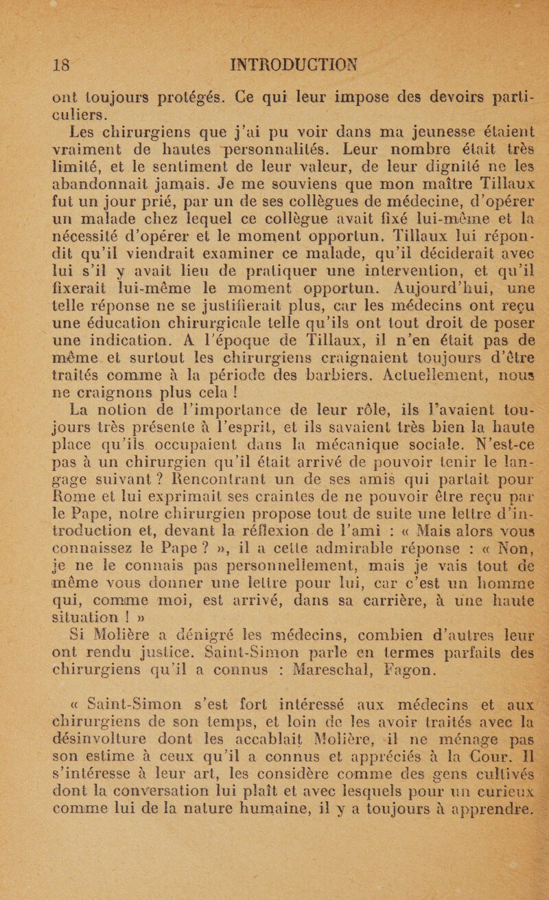 ont toujours protégés. Ce qui leur impose des devoirs parti¬ culiers. Les chirurgiens que j’ai pu voir dans ma jeunesse étaient vraiment de hautes personnalités. Leur nombre était très limité, et le sentiment de leur valeur, de leur dignité ne les abandonnait jamais. Je me souviens que mon maître Tillaux fut un jour prié, par un de ses collègues de médecine, d’opérer un malade chez lequel ce collègue avait lîxé lui-même et la nécessité d’opérer et le moment opportun. Tillaux lui répon¬ dit qu’il viendrait examiner ce malade, qu’il déciderait avec lui s’il y avait lieu de pratiquer une intervention, et qu’il fixerait lui-même le moment opportun. Aujourd’hui, une telle réponse ne se justifierait plus, car les médecins ont reçu une éducation chirurgicale telle qu’ils ont tout droit de poser une indication. A l’époque de Tillaux, il n’en était pas de même et surtout les chirurgiens craignaient toujours d’être traités comme à la période des barbiers. Actuellement, nous ne craignons plus cela ! La notion de l’importance de leur rôle, ils l’avaient tou¬ jours très présente a l’esprit, et ils savaient très bien la haute place qu’ils occupaient dans la mécanique sociale. N’est-ce pas à un chirurgien qu’il était arrivé de pouvoir tenir le lan¬ gage suivant ? Rencontrant un de ses amis qui partait pour Rome et lui exprimait ses craintes de ne pouvoir être reçu par le Pape, notre chirurgien propose tout de suite une lettre d’in¬ troduction et, devant la réflexion de l’ami : « Mais alors vous connaissez le Pape ? », il a cette admirable réponse : « Non, je ne le connais pas personnellement, mais je vais tout de même vous donner une lettre pour lui, car c’est un homme qui, comme moi, est arrivé, dans sa carrière, à une haute situation ! » Si Molière a dénigré les médecins, combien d’autres leur ont rendu justice. Saint-Simon parle en termes parfaits des chirurgiens qu’il a connus : Mareschal, Fagon. « Saint-Simon s’est fort intéressé aux médecins et aux chirurgiens de son temps, et loin de les avoir traités avec la désinvolture dont les accablait Molière, il ne ménage pas son estime à ceux qu’il a connus et appréciés à la Cour. Il s’intéresse à leur art, les considère comme des gens cultivés dont la conversation lui plaît et avec lesquels pour un curieux comme lui de la nature humaine, il y a toujours à apprendre.