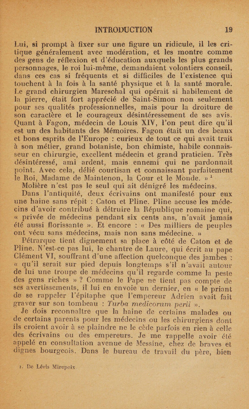 Lui, si prompt à fixer sur une figure un ridicule, il les cri¬ tique généralement avec modération, et les montre comme des gens de réflexion et d’éducation auxquels les plus grands personnages, le roi lui-même, demandaient volontiers conseil, dans ces cas si fréquents et si difficiles de l’existence qui touchent à la fois à la santé physique et à la santé morale. Le grand chirurgien Maresohal qui opérait si habilement de la pierre, était fort apprécié de Saint-Simon non seulement pour ses qualités professionnelles, mais pour la droiture de son caractère et le courageux désintéressement de ses avis. Quant à Fagon, médecin de Louis XIV, l’on peut dire qu’il est un des habitants des Mémoires. Fagon était un des beaux et bons esprits de l’Europe : curieux de tout ce qui avait trait à son métier, grand botaniste, bon chimiste, habile connais¬ seur en chirurgie, excellent médecin et grand praticien. Très désintéressé, ami ardent, mais ennemi qui ne pardonnait point. Avec cela, délié courtisan et connaissant parfaitement le Roi, Madame de Maintenon, la Cour et le Monde. » 1 Molière n’est pas le seul qui ait dénigré les médecins. Dans l’antiquité, deux écrivains ont manifesté pour eux une haine sans répit : Caton et Pline. Pline accuse les méde¬ cins d’avoir contribué à détruire la République romaine qui, (( privée de médecins pendant six cents ans, n’avait jamais été aussi florissante ». Et encore : « Des milliers de peuples ont vécu sans médecins, mais non sans médecine. » Pétrarque tient dignement sa place à côté de Caton et de Pline. N’est-ce pas lui, le chantre de Laure, qui écrit au pape Clément VI, souffrant d’une affection quelconque des jambes : « qu’il serait sur pied depuis longtemps s’il n’avait autour de lui une troupe de médecins qu’il regarde comme la peste des gens riches » ? Comme le Pape ne tient pas compte de ses avertissements, il lui en envoie un dernier, en « le priant de se rappeler l’épitaphe que l’empereur Adrien avait fait graver sur son tombeau : Turbo, medicorum perii ». Je dois reconnaître que la haine de certains malades ou de certains parents pour les médecins ou les chirurgiens dont ils croient avoir à se plaindre ne le cède parfois en rien à celle des écrivains ou des empereurs. Je me rappelle avoir été appelé en consultation avenue de Messine, chez de braves et dignes bourgeois. Dans le bureau de travail du père, bien i. Do Lévts Mi repoix