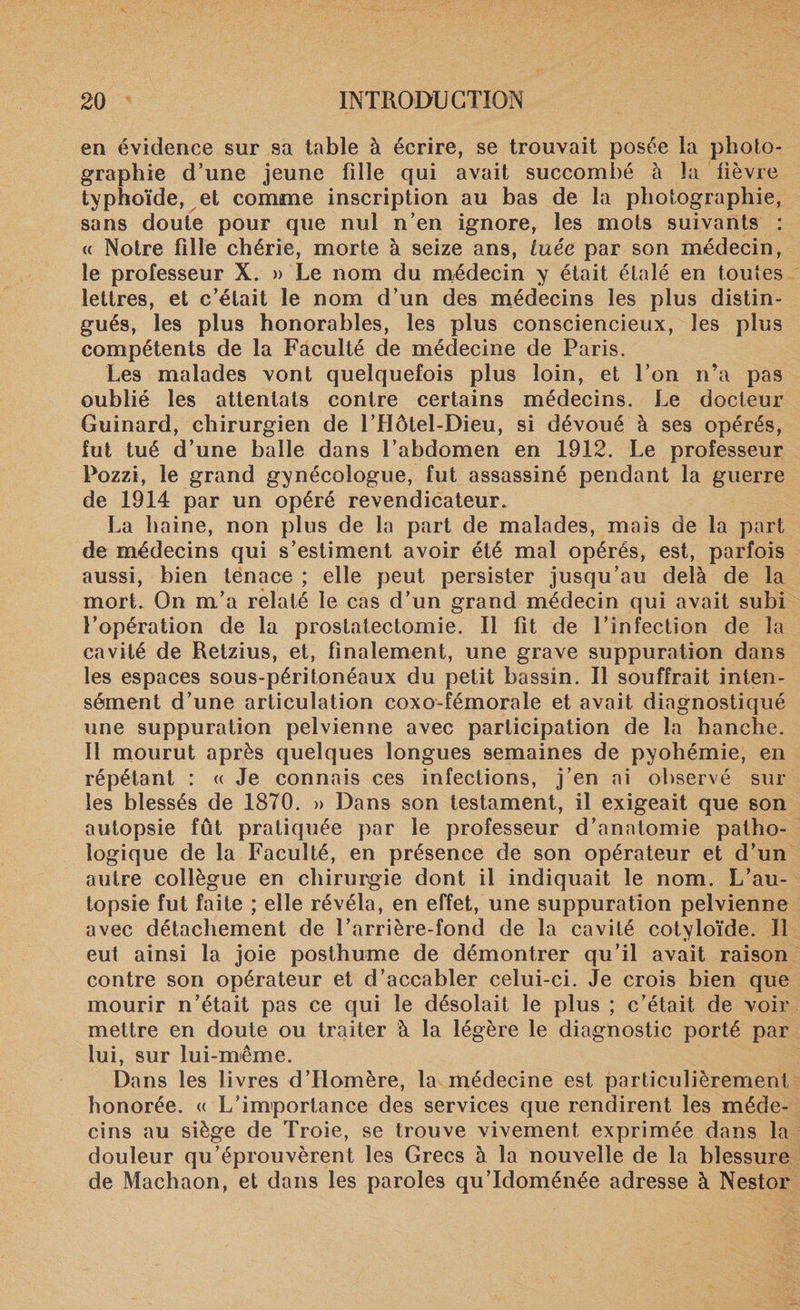 en évidence sur sa table à écrire, se trouvait posée la photo¬ graphie d’une jeune fille qui avait succombé à la lièvre typhoïde, et comme inscription au bas de la photographie, sans doute pour que nul n’en ignore, les mots suivants : « Notre fille chérie, morte à seize ans, tuée par son médecin, le professeur X. » Le nom du médecin y était étalé en toutes lettres, et c’était le nom d’un des médecins les plus distin¬ gués, les plus honorables, les plus consciencieux, les plus compétents de la Faculté de médecine de Paris. Les malades vont quelquefois plus loin, et l’on n’a pas oublié les attentats contre certains médecins. Le docteur Guinard, chirurgien de l’Hôtel-Dieu, si dévoué à ses opérés, fut tué d’une balle dans l’abdomen en 1912. Le professeur Pozzi, le grand gynécologue, fut assassiné pendant la guerre de 1914 par un opéré revendicateur. La haine, non plus de la part de malades, mais de la part de médecins qui s’estiment avoir été mal opérés, est, parfois aussi, bien tenace ; elle peut persister jusqu’au delà de la mort. On m’a relaté le cas d’un grand médecin qui avait subi l’opération de la prostatectomie. Il fit de l’infection de la cavité de Retzius, et, finalement, une grave suppuration dans les espaces sous-péritonéaux du petit bassin. Il souffrait inten¬ sément d’une articulation coxo-fémorale et avait diagnostiqué une suppuration pelvienne avec participation de la hanche. Il mourut après quelques longues semaines de pyohémie, en répétant : « Je connais ces infections, j’en ai observé sur les blessés de 1870. » Dans son testament, il exigeait que son autopsie fût pratiquée par le professeur d’anatomie patho¬ logique de la Faculté, en présence de son opérateur et d’un autre collègue en chirurgie dont il indiquait le nom. L’au¬ topsie fut faite ; elle révéla, en effet, une suppuration pelvienne avec détachement de l’arrière-fond de la cavité cotyloïde. Il eut ainsi la joie posthume de démontrer qu’il avait raison contre son opérateur et d’accabler celui-ci. Je crois bien que mourir n’était pas ce qui le désolait le plus ; c’était de voir mettre en doute ou traiter à la légère le diagnostic porté par lui, sur lui-même. Dans les livres d’Homère, la médecine est particulièrement honorée. « L’importance des services que rendirent les méde¬ cins au siège de Troie, se trouve vivement exprimée dans la douleur qu’éprouvèrent les Grecs à la nouvelle de la blessure de Machaon, et dans les paroles qu’Idoménée adresse à Nestor