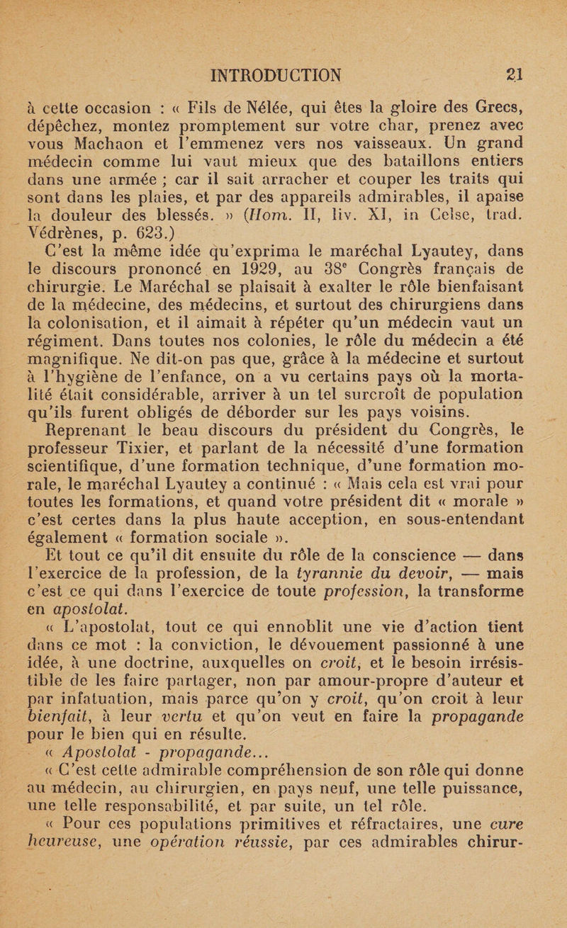 à cette occasion : « Fils de Nélée, qui êtes la gloire des Grecs, dépêchez, montez promptement sur votre char, prenez avec vous Machaon et l’emmenez vers nos vaisseaux. Un grand médecin comme lui vaut mieux que des bataillons entiers dans une armée ; car il sait arracher et couper les traits qui sont dans les plaies, et par des appareils admirables, il apaise la douleur des blessés. » (.Hom. II, liv. XI, in Celse, trad. Védrènes, p. 623.) C’est la même idée qu’exprima le maréchal Lyautey, dans le discours prononcé en 1929, au 38e Congrès français de chirurgie. Le Maréchal se plaisait à exalter le rôle bienfaisant de la médecine, des médecins, et surtout des chirurgiens dans la colonisation, et il aimait à répéter qu’un médecin vaut un régiment. Dans toutes nos colonies, le rôle du médecin a été magnifique. Ne dit-on pas que, grâce à la médecine et surtout à l'hygiène de l’enfance, on a vu certains pays où la morta¬ lité était considérable, arriver à un tel surcroît de population qu'ils furent obligés de déborder sur les pays voisins. Reprenant le beau discours du président du Congrès, le professeur Tixier, et parlant de la nécessité d’une formation scientifique, d’une formation technique, d’une formation mo¬ rale, le maréchal Lyautey a continué : « Mais cela est vrai pour toutes les formations, et quand votre président dit « morale » c’est certes dans la plus haute acception, en sous-entendant également « formation sociale ». Et tout ce qu’il dit ensuite du rôle de la conscience — dans l’exercice de la profession, de la tyrannie du devoir, — mais c’est ce qui dans l’exercice de toute profession, la transforme en apostolat. &lt;( L’apostolat, tout ce qui ennoblit une vie d’action tient dans ce mot : la conviction, le dévouement passionné à une idée, à une doctrine, auxquelles on croit, et le besoin irrésis¬ tible de les faire partager, non par amour-propre d’auteur et par infatuation, mais parce qu’on y croit, qu’on croit à leur bienfait, à leur vertu et qu’on veut en faire la propagande pour le bien qui en résulte. « Apostolat - propagande... « C’est cette admirable compréhension de son rôle qui donne au médecin, au chirurgien, en pays neuf, une telle puissance, une telle responsabilité, et par suite, un tel rôle. u Pour ces populations primitives et réfractaires, une cure heureuse, une opération réussie, par ces admirables chirur-