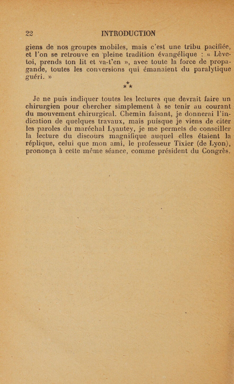 giens de nos groupes mobiles, mais c’est une tribu pacifiée, et l’on se retrouve en pleine tradition évangélique : « Lève- toi, prends ton lit et va-t’en », avec toute la force de propa¬ gande, toutes les conversions qui émanaient du paralytique guéri. » * * ★ Je ne puis indiquer toutes les lectures que devrait faire un chirurgien pour chercher simplement à se tenir au courant du mouvement chirurgical. Chemin faisant, je donnerai l’in¬ dication de quelques travaux, mais puisque je viens de citer les paroles du maréchal Lyautev, je me permets de conseiller la lecture du discours magnifique auquel elles étaient la réplique, celui que mon ami, le professeur Tixier (de Lyon), prononça à cette meme séance, comme président du Congrès.