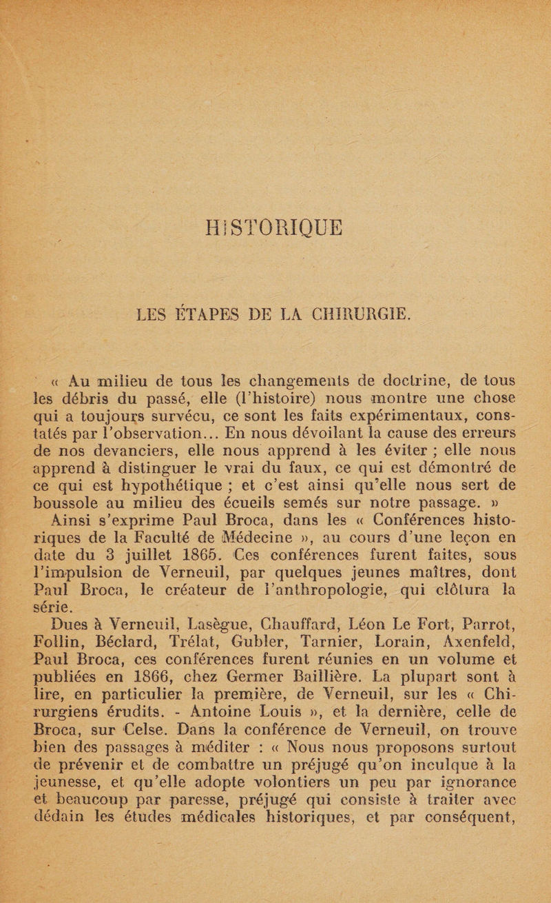 HISTORIQUE LES ÉTAPES DE LA CHIRURGIE. « Au milieu de tous les changements de doctrine, de tous les débris du passé, elle (l’histoire) nous montre une chose qui a toujours survécu, ce sont les faits expérimentaux, cons¬ tatés par l’observation... En nous dévoilant la cause des erreurs de nos devanciers, elle nous apprend à les éviter ; elle nous apprend à distinguer le vrai du faux, ce qui est démontré de ce qui est hypothétique ; et c’est ainsi qu’elle nous sert de boussole au milieu des écueils semés sur notre passage. » Ainsi s’exprime Paul Broca, dans les « Conférences histo¬ riques de la Faculté de Médecine », au cours d’une leçon en date du 3 juillet 1865. Ces conférences furent faites, sous l’impulsion de Yerneuil, par quelques jeunes maîtres, dont Paul Broca, le créateur de l’anthropologie, qui clôtura la série. Dues à Yerneuil, Lasègue, Chauffard, Léon Le Fort, Parrot, Follin, Bécîard, Trélat, Gubler, Tarnier, Lorain, Axenfeld, Paul Broca, ces conférences furent réunies en un volume et publiées en 1866, chez Germer Baillière. La plupart sont à lire, en particulier la première, de Yerneuil, sur les « Chi¬ rurgiens érudits. - Antoine Louis », et la dernière, celle de Broca, sur Celse. Dans la conférence de Yerneuil, on trouve bien des passages à méditer : « Nous nous proposons surtout de prévenir et de combattre un préjugé qu’on inculque à la jeunesse, et qu’elle adopte volontiers un peu par ignorance et beaucoup par paresse, préjugé qui consiste à traiter avec dédain les études médicales historiques, et par conséquent,