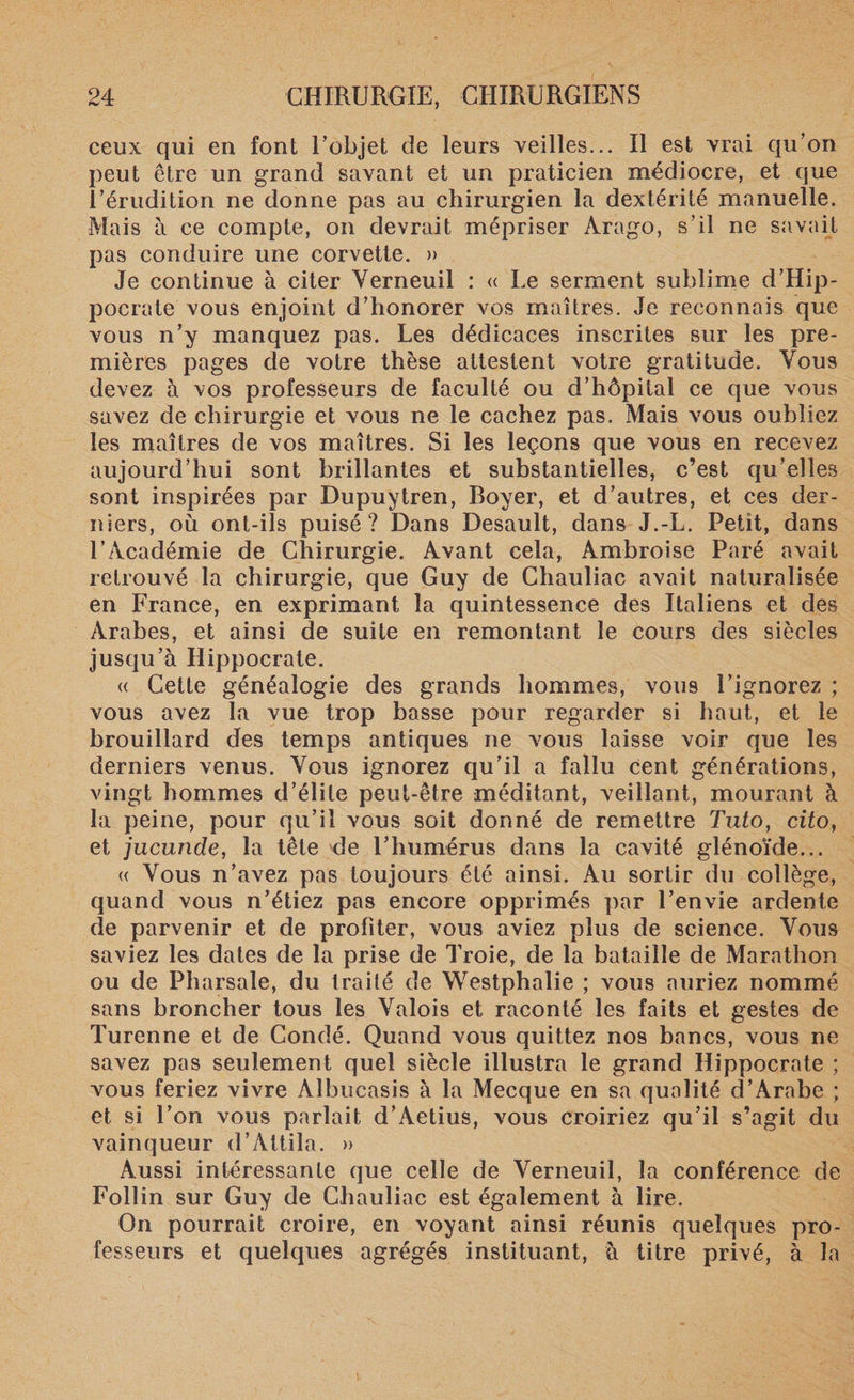 ceux qui en font Eobjet de leurs veilles... Il est vrai qu’on peut être un grand savant et un praticien médiocre, et que l’érudition ne donne pas au chirurgien la dextérité manuelle. Mais il ce compte, on devrait mépriser Àrago, s’il ne savait pas conduire une corvette. » Je continue à citer Yerneuil : « Le serment sublime d’Hip¬ pocrate vous enjoint d’honorer vos maîtres. Je reconnais que vous n’y manquez pas. Les dédicaces inscrites sur les pre¬ mières pages de votre thèse attestent votre gratitude. Vous devez à vos professeurs de faculté ou d’hôpital ce que vous savez de chirurgie et vous ne le cachez pas. Mais vous oubliez les maîtres de vos maîtres. Si les leçons que vous en recevez aujourd’hui sont brillantes et substantielles, c’est qu’elles sont inspirées par Dupuytren, Boyer, et d’autres, et ces der¬ niers, où ont-ils puisé ? Dans Desault, dans J.-L. Petit, dans l’Académie de Chirurgie. Avant cela, Ambroise Paré avait retrouvé la chirurgie, que Guy de Chauliac avait naturalisée en France, en exprimant la quintessence des Italiens et des Arabes, et ainsi de suite en remontant le cours des siècles jusqu’à Hippocrate. « Cette généalogie des grands hommes, vous l’ignorez ; vous avez la vue trop basse pour regarder si haut, et le brouillard des temps antiques ne vous laisse voir que les derniers venus. Vous ignorez qu’il a fallu Cent générations, vingt hommes d’élite peut-être méditant, veillant, mourant à la peine, pour qu’il vous soit donné de remettre Tuto, cito, et jucunde, la tête de l’humérus dans la cavité glénoïde... « Vous n’avez pas toujours été ainsi. Au sortir du collège, quand vous n’étiez pas encore opprimés par l’envie ardente de parvenir et de profiter, vous aviez plus de science. Vous saviez les dates de la prise de Troie, de la bataille de Marathon ou de Pharsale, du traité de Westphalie ; vous auriez nommé sans broncher tous les Valois et raconté les faits et gestes de Turenne et de Condé. Quand vous quittez nos bancs, vous ne savez pas seulement quel siècle illustra le grand Hippocrate ; vous feriez vivre Albucasis à la Mecque en sa qualité d’Arabe ; et si l’on vous parlait d’Aetius, vous croiriez qu’il s’agit du vainqueur d’Attila. » Aussi intéressante que celle de Verneuiî, la conférence de Follin sur Guy de Chauliac est également à lire. On pourrait croire, en voyant ainsi réunis quelques pro¬ fesseurs et quelques agrégés instituant, à titre privé, à la