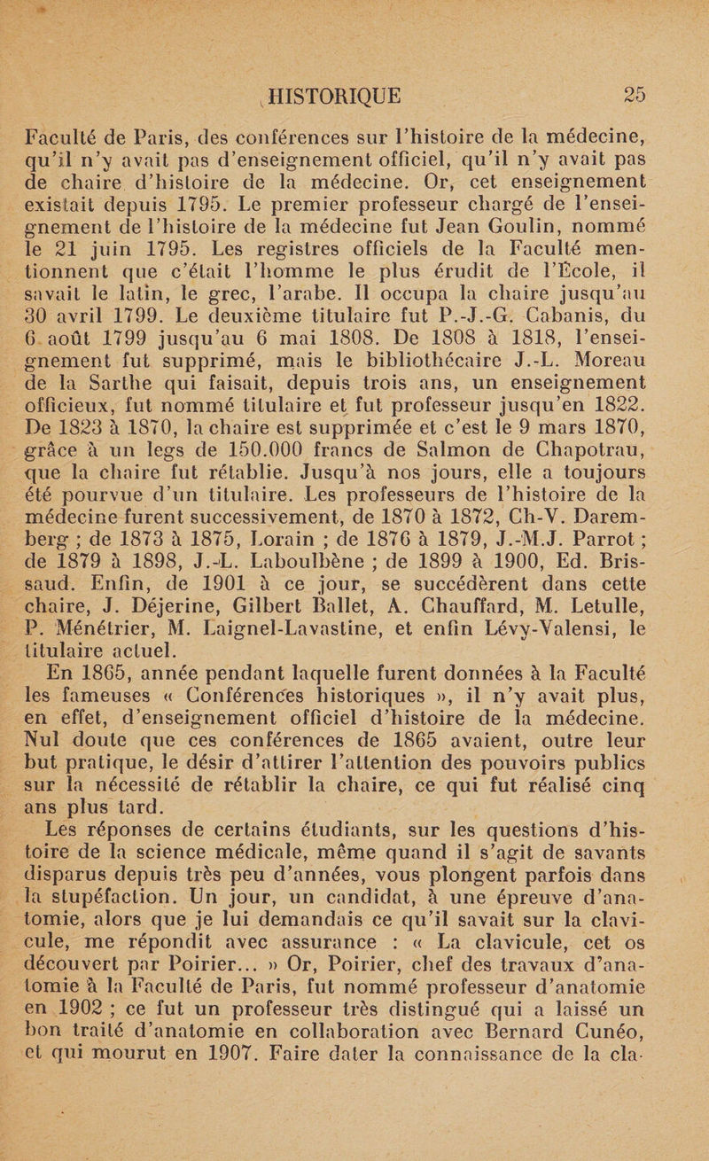 Faculté de Paris, des conférences sur l’histoire de la médecine, qu’il n’y avait pas d’enseignement officiel, qu’il n’y avait pas de chaire d’histoire de la médecine. Or, cet enseignement existait depuis 1795. Le premier professeur chargé de l’ensei¬ gnement de l’histoire de la médecine fut Jean Goulin, nommé le 21 juin 1795. Les registres officiels de la Faculté men¬ tionnent que c’était l’homme le plus érudit de l’Ecole, il savait le latin, le grec, l’arabe. Il occupa la chaire jusqu’au 30 avril 1799. Le deuxième titulaire fut P.-J.-G. Cabanis, du 6 août 1799 jusqu’au 6 mai 1808. De 1808 à 1818, l’ensei¬ gnement fut supprimé, mais le bibliothécaire J.-L. Moreau de la Sarthe qui faisait, depuis trois ans, un enseignement officieux, fut nommé titulaire et fut professeur jusqu’en 1822. De 1823 à 1870, la chaire est supprimée et c’est le 9 mars 1870, grâce à un legs de 150.000 francs de Salmon de Chapotrau, que la chaire fut rétablie. Jusqu’à nos jours, elle a toujours été pourvue d’un titulaire. Les professeurs de l’histoire de la médecine furent successivement, de 1870 à 1872, Ch-V. Darem- berg ; de 1873 à 1875, Lorain ; de 187G à 1879, J.-M J. Parrot ; de 1879 à 1898, J.-L. Laboulbène ; de 1899 à 1900, Ed. Bris- saud. Enfin, de 1901 à ce jour, se succédèrent dans cette chaire, J. Déjerine, Gilbert Ballet, À. Chauffard, M. Letulle, P. Ménétrier, M. Laignel-Lavastine, et enfin Lévy-Yalensi, le titulaire actuel. En 1865, année pendant laquelle furent données à la Faculté les fameuses « Conférences historiques », il n’y avait plus, en effet, d’enseignement officiel d’histoire de la médecine. Nul doute que ces conférences de 1865 avaient, outre leur but pratique, le désir d’attirer l’attention des pouvoirs publics sur la nécessité de rétablir la chaire, ce qui fut réalisé cinq ans plus tard. Les réponses de certains étudiants, sur les questions d’his¬ toire de la science médicale, même quand il s’agit de savants disparus depuis très peu d’années, vous plongent parfois dans la stupéfaction. Un jour, un candidat, à une épreuve d’ana¬ tomie, alors que je lui demandais ce qu’il savait sur la clavi¬ cule, me répondit avec assurance : « La clavicule, cet os découvert par Poirier... » Or, Poirier, chef des travaux d’ana¬ tomie à la Faculté de Paris, fut nommé professeur d’anatomie en 1902 ; ce fut un professeur très distingué qui a laissé un bon traité d’anatomie en collaboration avec Bernard Cunéo, et qui mourut en 1907. Faire dater la connaissance de la cia