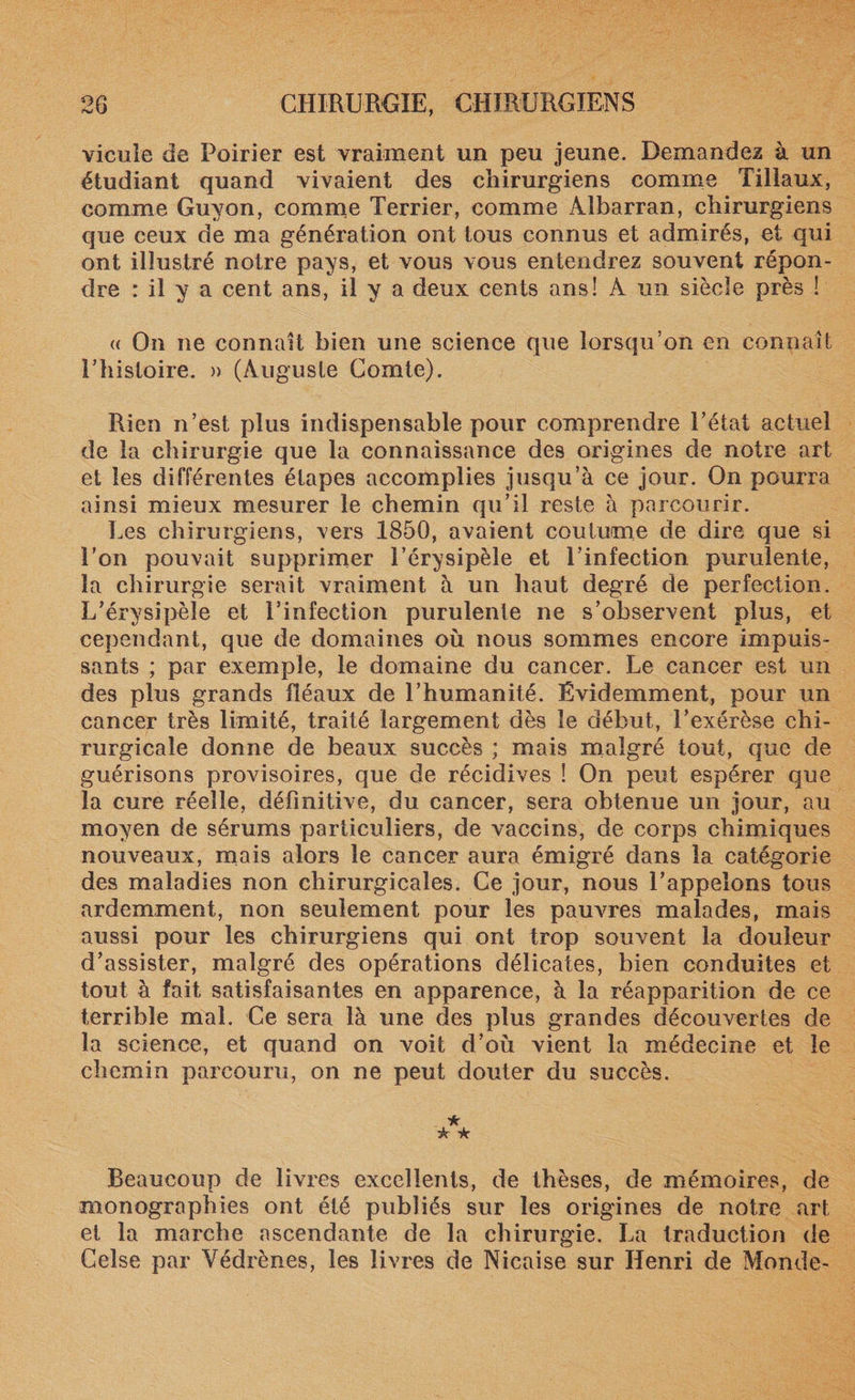 vieille de Poirier est vraiment un peu jeune. Demandez à un étudiant quand vivaient des chirurgiens comme Tillaux, comme Guyon, comme Terrier, comme Albarran, chirurgiens que ceux de ma génération ont tous connus et admirés, et qui ont illustré notre pays, et vous vous entendrez souvent répon¬ dre : il y a cent ans, il y a deux cents ans! A un siècle près ! « On ne connaît bien une science que lorsqu’on en connaît Uhistoire. » (Auguste Comte). Rien n’est plus indispensable pour comprendre l’état actuel de la chirurgie que la connaissance des origines de notre art et les différentes étapes accomplies jusqu’à ce jour. On pourra ainsi mieux mesurer le chemin qu’il reste à parcourir. Les chirurgiens, vers 1850, avaient coutume de dire que si l'on pouvait supprimer l’érysipèle et l’infection purulente, la chirurgie serait vraiment à un haut degré de perfection. L’érysipèle et l’infection purulente ne s’observent plus, et cependant, que de domaines où nous sommes encore impuis¬ sants ; par exemple, le domaine du cancer. Le cancer est un des plus grands fléaux de l’humanité. Évidemment, pour un cancer très limité, traité largement dès le début, l’exérèse chi¬ rurgicale donne de beaux succès ; mais malgré tout, que de guérisons provisoires, que de récidives ! On peut espérer que la cure réelle, définitive, du cancer, sera obtenue un jour, au moyen de sérums particuliers, de vaccins, de corps chimiques nouveaux, mais alors le cancer aura émigré dans la catégorie des maladies non chirurgicales. Ce jour, nous l’appelons tous ardemment, non seulement pour les pauvres malades, mais aussi pour les chirurgiens qui ont trop souvent la douleur d’assister, malgré des opérations délicates, bien conduites et tout à fait satisfaisantes en apparence, à la réapparition de ce terrible mal. Ce sera là une des plus grandes découvertes de la science, et quand on voit d’où vient la médecine et le chemin parcouru, on ne peut douter du succès. Beaucoup de livres excellents, de thèses, de mémoires, de monographies ont été publiés sur les origines de notre art et la marche ascendante de la chirurgie. La traduction de Celse par Yédrènes, les livres de Nicaise sur Henri de Monde-