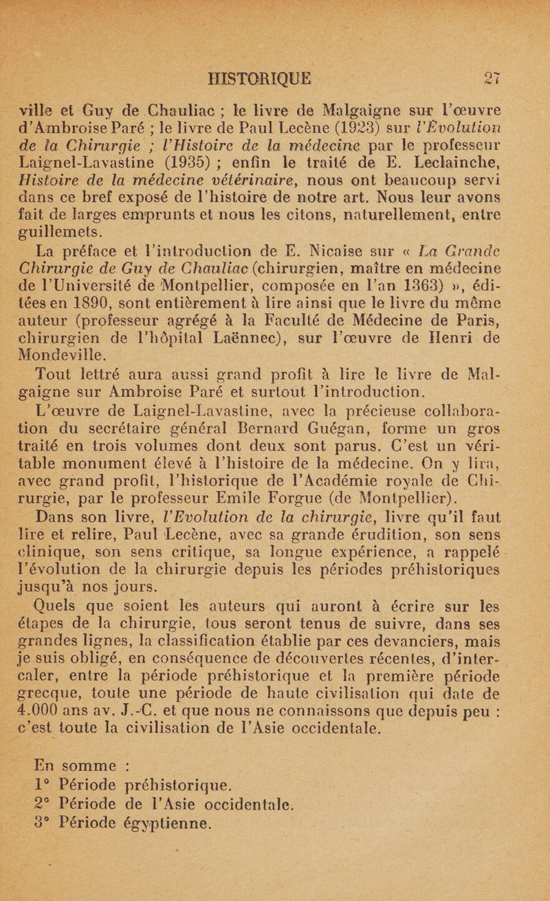 ville et Guy de Chauliac ; le livre de Malgaigne sur T oeuvre d’Ambroise Paré ; le livre de Paul Lecène (1923) sur l'Évolution de la Chirurgie ; l’Histoire de la médecine par le professeur Laignel-Lavastine (1935) ; enfin le traité de E. Leclainche, Histoire de la médecine vétérinaire, nous ont beaucoup servi dans ce bref exposé de l’histoire de notre art. Nous leur avons fait de larges emprunts et nous les citons, naturellement, entre guillemets. La préface et l’introduction de E. Nicaise sur « La Grande Chirurgie de Guy de Chauliac (chirurgien, maître en médecine de l’Université de Montpellier, composée en l’an 1363) », édi¬ tées en 1890, sont entièrement à lire ainsi que le livre du meme auteur (professeur agrégé à la Faculté de Médecine de Paris, chirurgien de l’hôpital Laënnec), sur l’œuvre de Henri de Mondeville. Tout lettré aura aussi grand profit à lire le livre de Mal¬ gaigne sur Ambroise Paré et surtout l’introduction. L’œuvre de Laignel-Lavastine, avec la précieuse collabora¬ tion du secrétaire général Bernard Guégan, forme un gros traité en trois volumes dont deux sont parus. C’est un véri¬ table monument élevé à l’histoire de la médecine. On y lira, avec grand profit, l’historique de l’Académie royale de Chi¬ rurgie, par le professeur Emile Forgue (de Montpellier). Dans son livre, l’Evolution de la chirurgie, livre qu’il faut lire et relire, Paul Lecène, avec sa grande érudition, son sens clinique, son sens critique, sa longue expérience, a rappelé l’évolution de la chirurgie depuis les périodes préhistoriques jusqu’à nos jours. Quels que soient les auteurs qui auront à écrire sur les étapes de la chirurgie, tous seront tenus de suivre, dans ses grandes lignes, la classification établie par ces devanciers, mais je suis obligé, en conséquence de découvertes récentes, d’inter¬ caler, entre la période préhistorique et la première période grecque, toute une période de haute civilisation qui date de 4.000 ans av. J.-C. et que nous ne connaissons que depuis peu : c’est toute la civilisation de l’Asie occidentale. En somme : 1° Période préhistorique. 2° Période de l’Asie occidentale. 3° Période égyptienne.