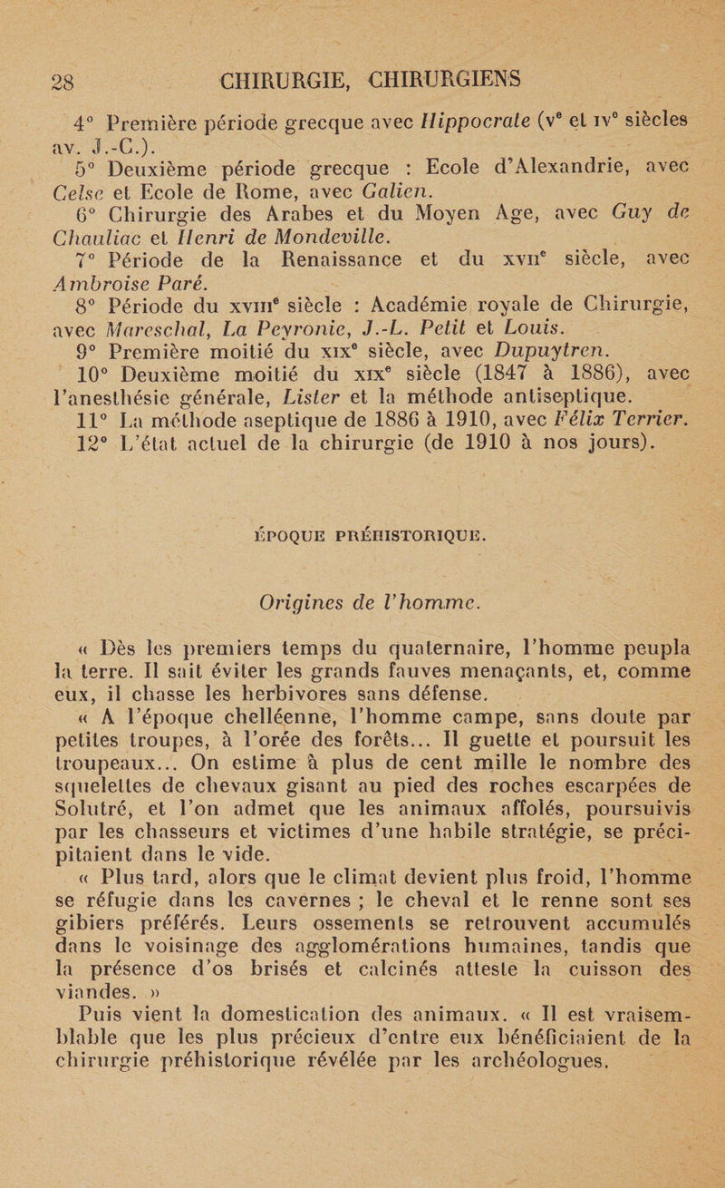 4° Première période grecque avec Hippocrate (ve et iv° siècles av. J.-G.). 5° Deuxième période grecque : Ecole d’Alexandrie, avec Celse et Ecole de Rome, avec Galien. 6° Chirurgie des Arabes et du Moyen Age, avec Guy de Chauliac et Henri de Mondeville. 7° Période de la Renaissance et du xvne siècle, avec Ambroise Paré. 8° Période du xvine siècle : Académie royale de Chirurgie, avec Marcschal, La, Peyronie, J.-L. Petit et Louis. 9° Première moitié du xix6 siècle, avec Dupuytren. 10° Deuxième moitié du xixe siècle (1847 à 1886), avec l’anesthésie générale, Lister et la méthode antiseptique. 11° La méthode aseptique de 1886 à 1910, avec Félix Terrier. 12° L’état actuel de la chirurgie (de 1910 à nos jours). EPOQUE PRÉHISTORIQUE. Origines de T homme. « Dès les premiers temps du quaternaire, l’homme peupla la terre. Il sait éviter les grands fauves menaçants, et, comme eux, il chasse les herbivores sans défense. « A l’époque chelléenne, l’homme campe, sans doute par petites troupes, à l’orée des forêts... Il guette et poursuit les troupeaux... On estime à plus de cent mille le nombre des squelettes de chevaux gisant au pied des roches escarpées de Solutré, et l’on admet que les animaux affolés, poursuivis par les chasseurs et victimes d’une habile stratégie, se préci¬ pitaient dans le vide. « Plus tard, alors que le climat devient plus froid, l’homme se réfugie dans les cavernes ; le cheval et le renne sont ses gibiers préférés. Leurs ossements se retrouvent accumulés dans le voisinage des agglomérations humaines, tandis que la présence d’os brisés et calcinés atteste la cuisson des viandes. » Puis vient la domestication des animaux. « Il est vraisem¬ blable que les plus précieux d’entre eux bénéficiaient de la chirurgie préhistorique révélée par les archéologues.