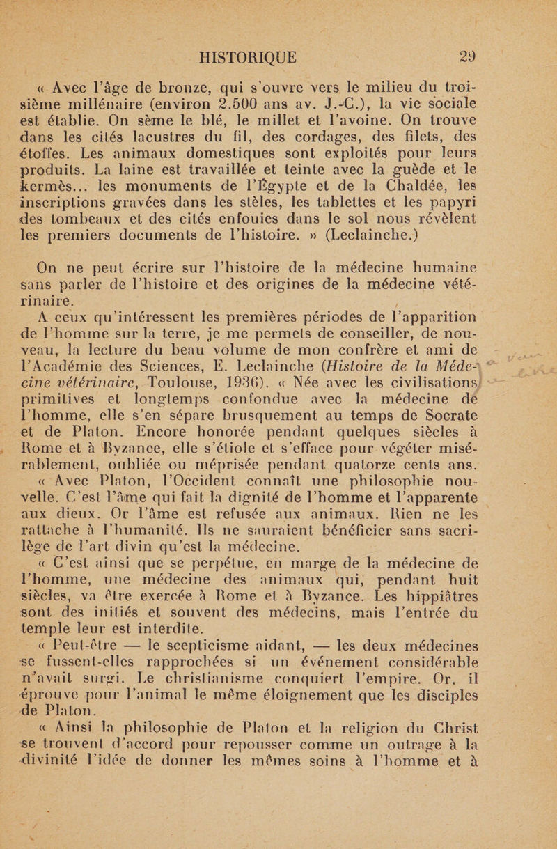 « Avec Eâge de bronze, qui s’ouvre vers le milieu du troi¬ sième millénaire (environ 2.500 ans av. J.-C.), la vie sociale est établie. On sème le blé, le millet et l’avoine. On trouve dans les cités lacustres du fil, des cordages, des filets, des étoffes. Les animaux domestiques sont exploités pour leurs produits. La laine est travaillée et teinte avec la guède et le kermès... les monuments de l’Egypte et de la Chaldée, les inscriptions gravées dans les stèles, les tablettes et les papyri des tombeaux et des cités enfouies dans le sol nous révèlent les premiers documents de l’histoire. » (Leclainche.) On ne peut écrire sur l’histoire de la médecine humaine sans parler de l’histoire et des origines de la médecine vété¬ rinaire. , A ceux qu’intéressent les premières périodes de l’apparition de l’homme sur la terre, je me permets de conseiller, de nou¬ veau, la lecture du beau volume de mon confrère et ami de l’Académie des Sciences, E. Leclainche (Histoire de la Méde¬ cine vétérinaire, Toulouse, 1936). « Née avec les civilisations primitives et longtemps confondue avec la médecine de l’homme, elle s’en sépare brusquement au temps de Socrate et de Platon. Encore honorée pendant quelques siècles à Rome et à Byzance, elle s’étiole et s’efface pour végéter misé¬ rablement, oubliée ou méprisée pendant quatorze cents ans. « Avec Platon, l’Occident connaît une philosophie nou¬ velle. C’est l’Ame qui fait la dignité de l’homme et l’apparente aux dieux. Or lame est refusée aux animaux. Rien ne les rattache à l’humanité. Ils ne sauraient bénéficier sans sacri¬ lège de l’art divin qu’est la médecine. « C’est ainsi que se perpétue, en marge de la médecine de l’homme, une médecine des animaux qui, pendant huit siècles, va être exercée à Rome et à Byzance. Les hippiâtres sont des initiés et souvent des médecins, mais l’entrée du temple leur est interdite. &lt;( Peut-être — le scepticisme aidant, — les deux médecines se fussent-elles rapprochées si un événement considérable n’avait surgi. Le christianisme conquiert l’empire. Or, il éprouve pour l’animal le même éloignement que les disciples de Platon. « Ainsi la philosophie de Platon et la religion du Christ se trouvent d’accord pour repousser comme un outrage à la divinité l’id ée de donner les mêmes soins à l’homme et à