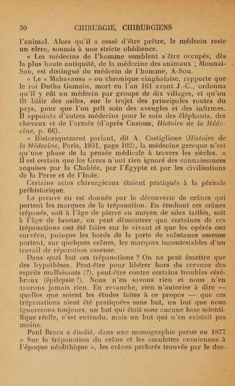 ranimai. Alors qu’il a cessé d’être prêtre, le médecin reste un clerc, soumis à une stricte obédience. « Les médecins de l’homme semblent s’être occupés, dès la plus haute antiquité, de la médecine des animaux ; Mounai- Sou, est distingué du médecin de l’homme, À-Sou. « Le « Mahavansa » ou chronique cinghalaise, rapporte que le roi Dutha Gamain, mort en l’an 161 avant J.-C., ordonna qu’il y eût un médecin par groupe de dix villages, et qu’on fit bâtir des asiles, sur le trajet des principales routes du pays, pour que l’on prît soin des aveugles et des infirmes. 11 appointa d’autres médecins pour le soin des éléphants, des chevaux et de l’armée (d’après Custom, Histoire de la Méde¬ cine, p. 66). « Historiquement parlant, dit A. Castigliône (Histoire de la Médecine, Paris, 1931, page 102), la médecine grecque n’est qu’une phase de la pensée médicale à travers les siècles. » Il est certain que les Grecs n’ont rien ignoré des connaissances acquises par la Chaldée, par l’Égypte et par les civilisations de la Perse et de l’Inde. Certains actes chirurgicaux étaient pratiqués à la période préhistorique. La preuve en est donnée par la découverte de crânes qui portent les marques de la trépanation. En étudiant ces crânes trépanés, soit à l’âge de pierre au moyen de silex taillés, soit à l’âge de bronze, on peut démontrer que certaines de ces trépanations ont été faites sur le vivant et que les opérés ont survécu, puisque les bords de la perte de substance osseuse portent, sur quelques crânes, les marques incontestables d’un travail de réparation osseuse. Dans quel but ces trépanations ? On ne peut émettre que des hypothèses. Peut-être pour libérer hors du cerveau des esprits malfaisants (?), peut-être contre certains troubles céré¬ braux (épilepsie?). Nous n’en savons rien et nous n’en saurons jamais rien. En revanche, rien n’autorise à dire — quelles que soient les études faites à ce propos — que ces trépanations aient été pratiquées sans but, un but que nous ignorerons toujours, un but qui était sans aucune base scienti¬ fique réelle, c’est entendu, mais un but qui n’en existait pas moins. Paul Broca a étudié, dans une monographie parue en 1877 « Sur la trépanation du crâne et les amulettes crâniennes à l’époque néolithique », les crânes perforés trouvés par le doc-