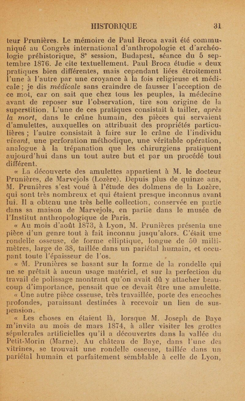 leur Prunières. Le mémoire de Paul Broca avait été commu¬ niqué au Congrès international d’anthropologie et d’archéo¬ logie préhistorique, 8° session, Budapest, séance du 5 sep¬ tembre 18T6. Je cite textuellement. Paul Broca étudie « deux pratiques bien différentes, mais cependant liées étroitement l’une à l’autre par une croyance à la fois religieuse et médi¬ cale ; je dis médicale sans craindre de fausser l’acception de ce mot, car on sait que chez tous les peuples, la médecine avant de reposer sur l’observation, tire son origine de îa superstition. L’une de ces pratiques consistait à tailler, après la mort, dans le crâne humain, des pièces qui servaient d’amulettes, auxquelles on attribuait des propriétés particu¬ lières ; l’autre consistait à faire sur le crâne de l’individu vivant, une perforation méthodique, une véritable opération, analogue à la trépanation que les chirurgiens pratiquent aujourd’hui dans un tout autre but et par un procédé tout différent. « La découverte des amulettes appartient à M. le docteur Prunières, de Marvejoîs (Lozère). Depuis plus de quinze ans, M. Prunières s’est voué à l’étude des dolmens de la Lozère, qui sont très nombreux et qui étaient presque inconnus avant lui. Il a obtenu une très belle collection, conservée en partie dans sa maison de Marvejoîs, en partie dans le musée de l’Institut anthropologique de Paris. « Au mois d’août 1873, à Lyon, M. Prunières présenta une pièce d’un genre tout à fait inconnu jusqu’alors. C’était une rondelle osseuse, de forme elliptique, longue de 50 milli¬ mètres, large de 38, taillée dans un pariétal humain, et occu¬ pant toute l’épaisseur de l’os. « M. Prunières se basant sur la forme de la rondelle qui ne se prêtait à aucun usage matériel, et sur la perfection du travail de polissage montrant qu’on avait dû y attacher beau¬ coup d’importance, pensait que ce devait être une amulette, &lt;( Une autre pièce osseuse, très travaillée, porte des encoches profondes, paraissant destinées à recevoir un lien de sus¬ pension. « Les choses en étaient là, lorsque M. Joseph de Baye m’invita au mois de mars 1874, à aller visiter les grottes sépulcrales artificielles qu’il a découvertes dans la vallée du Petit-Morin (Marne). Au château de Baye, dans l’une des vitrines, se trouvait une rondelle osseuse, taillée dans un pariétal humain et parfaitement semblable à celle de Lyon,