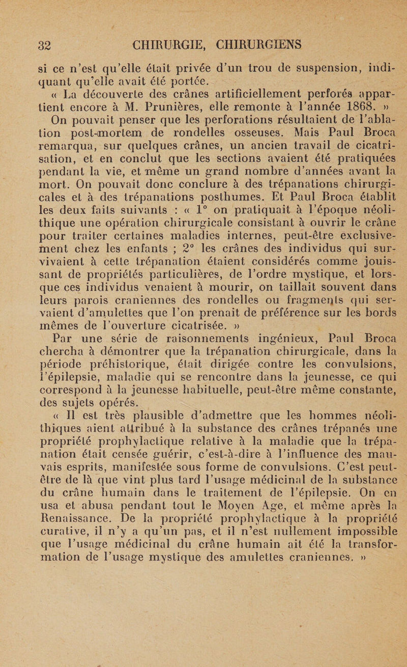 si ce n’est qu’eile était privée d’un trou de suspension, indi¬ quant qu’elie avait été portée. « La découverte des crânes artificiellement perforés appar¬ tient encore à M. Prunières, elle remonte à l’année 1868. » On pouvait penser que les perforations résultaient de l’abla¬ tion post-mortem de rondelles osseuses. Mais Paul Broca remarqua, sur quelques crânes, un ancien travail de cicatri¬ sation, et en conclut que les sections avaient été pratiquées pendant la vie, et même un grand nombre d’années avant la mort. On pouvait donc conclure à des trépanations chirurgi¬ cales et à des trépanations posthumes. Et Paul Broca établit les deux faits suivants : « 1° on pratiquait à l’époque néoli¬ thique une opération chirurgicale consistant à ouvrir le crâne pour traiter certaines maladies internes, peut-être exclusive¬ ment chez les enfants ; 2° les crânes des individus qui sur¬ vivaient à cette trépanation étaient considérés comme jouis¬ sant de propriétés particulières, de l’ordre mystique, et lors¬ que ces individus venaient à mourir, on taillait souvent dans leurs parois crâniennes des rondelles ou fragments qui ser¬ vaient d’amulettes que l’on prenait de préférence sur les bords mêmes de l’ouverture cicatrisée. » Par une série de raisonnements ingénieux, Paul Broca chercha à démontrer que la trépanation chirurgicale, dans la période préhistorique, était dirigée contre les convulsions, l’épilepsie, maladie qui se rencontre dans la jeunesse, ce qui correspond â la jeunesse habituelle, peut-être même constante, des sujets opérés. « Il est très plausible d’admettre que les hommes néoli¬ thiques aient attribué à la substance des crânes trépanés une propriété prophylactique relative à la maladie que la trépa¬ nation était censée guérir, c’est-à-dire à l’influence des mau¬ vais esprits, manifestée sous forme de convulsions. C’est peut- être de là que vint plus tard l’usage médicinal de la substance du crâne humain dans le traitement de l’épilepsie. On en usa et abusa pendant tout le Moyen Age, et même après la Renaissance. De la propriété prophylactique à la propriété curative, il n’y a qu’un pas, et il n’est nullement impossible que l’usage médicinal du crâne humain ait été la transfor¬ mation de l’usage mystique des amulettes crâniennes. »