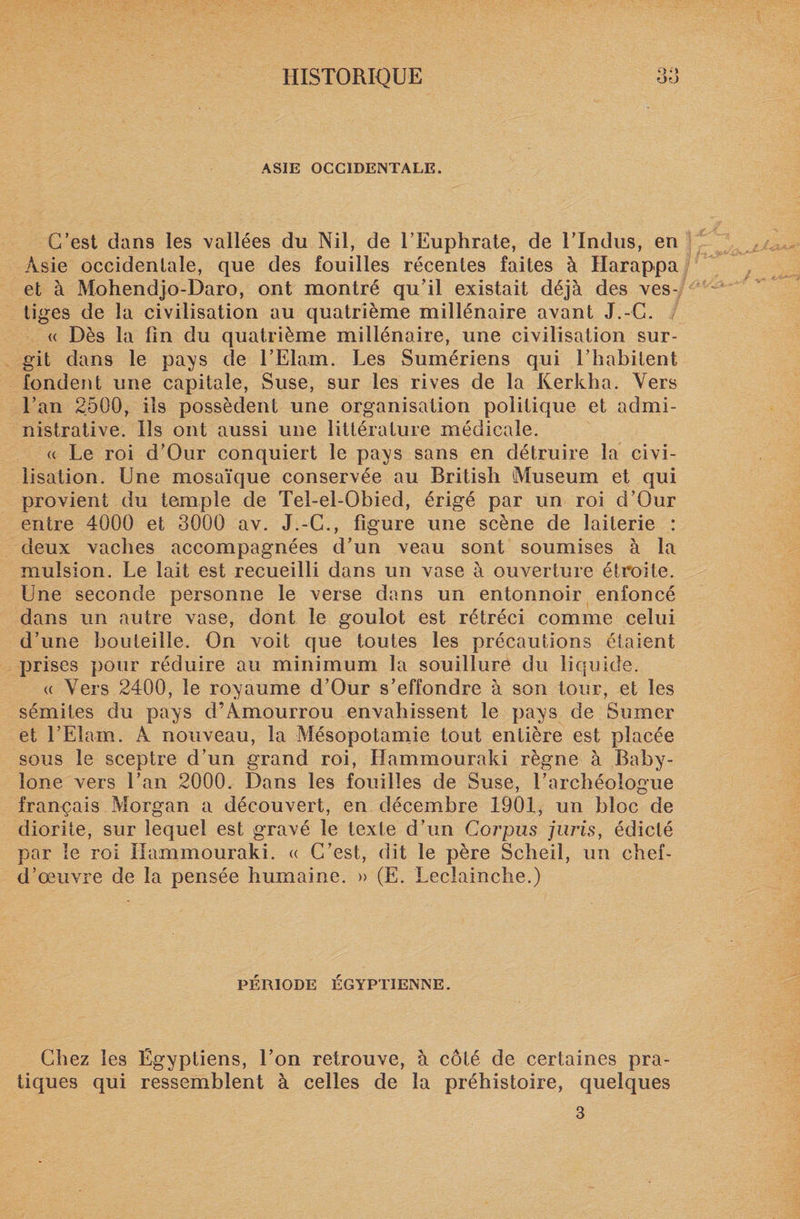 O O ASIE OCCIDENTALE. C’est dans les vallées du Nil, de l’Euphrate, de l’Indus, en Asie occidentale, que des fouilles récentes faites à Harappa et à Mohendjo-Daro, ont montré qu’il existait déjà des ves¬ tiges de la civilisation au quatrième millénaire avant J.-G. « Dès la fin du quatrième millénaire, une civilisation sur¬ git dans le pays de l’Elain. Les Sumériens qui l’habitent fondent une capitale, Suse, sur les rives de la Kerkha. Vers l’an 2500, iis possèdent une organisation politique et admi¬ nistrative. Iis ont aussi une littérature médicale. « Le roi d’Our conquiert le pays sans en détruire la civi¬ lisation. Une mosaïque conservée au British (Muséum et qui provient du temple de Tel-el-Obied, érigé par un roi d’Our entre 4000 et 3000 av. J.-C., figure une scène de laiterie : deux vaches accompagnées d’un veau sont soumises à la mulsion. Le lait est recueilli dans un vase à ouverture étroite. Une seconde personne le verse dans un entonnoir enfoncé dans un autre vase, dont le goulot est rétréci comme celui d’une bouteille. On voit que toutes les précautions étaient prises pour réduire au minimum la souillure du liquide. « Vers 2400, le royaume d’Our s’effondre à son tour, et les sémites du pays d’Amourrou envahissent le pays de Su mer et l’Elam. A nouveau, la Mésopotamie tout entière est placée sous le sceptre d’un grand roi, Hammouraki règne à Baby- ione vers l’an 2000. Dans les fouilles de Suse, l’archéologue français Morgan a découvert, en décembre 1901, un bloc de diorite, sur lequel est gravé le texte d’un Corpus juris, édicté par le roi Hammouraki. « C’est, dit le père Scheil, un chef- d’œuvre de la pensée humaine. » (E. Lecîainche.) PÉRIODE ÉGYPTIENNE. Chez les Égyptiens, l’on retrouve, à côté de certaines pra¬ tiques qui ressemblent à celles de la préhistoire, quelques 3